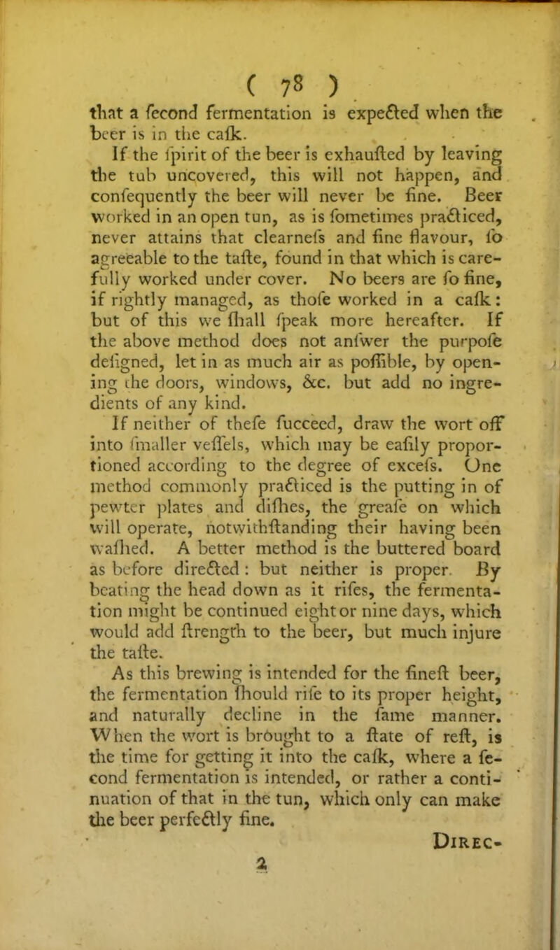 that a fecond fermentation i9 expelled when the beer is in the calk. If the fpirit of the beer is exhaufted by leaving the tub uncovered, this will not happen, and confequently the beer will never be fine. Beer worked in an open tun, as is fometimes practiced, never attains that clearneis and fine flavour, lb agreeable to the tafte, found in that which is care- fully worked under cover. No beers are fo fine, if rightly managed, as thole worked in a calk: but of this we fhall fpeak more hereafter. If the above method does not anl'wer the purpole deligned, let in as much air as pofiible, by open- ing die doors, windows, &c. but add no ingre- dients of any kind. If neither of thefe fucceed, draw the wort off into fmaller veflels, which may be eafily propor- tioned according to the degree of excefs. One method commonly prafliced is the putting in of pewter plates and diflies, the greafe on which will operate, notwidiftanding their having been walked. A better method is the buttered board as before dire&cd : but neither is proper By beating the head down as it rifes, the fermenta- tion might be continued eight or nine days, which would add ftrength to the beer, but much injure the talle. As this brewing is intended for the fineft beer, the fermentation Ihould rife to its proper height, and naturally decline in the fame manner. When the wort is brought to a ft ate of reft, is the time for getting it into the calk, where a fe- cond fermentation is intended, or rather a conti- nuation of that in the tun, which only can make the beer perfectly fine. 2