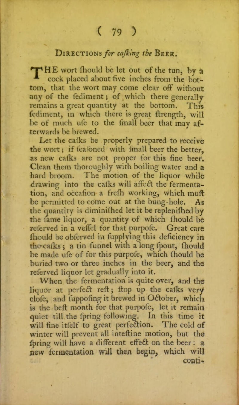Directions for co/king the Beer. rT'HE wort fhould be let out of the tun, by a cock placed about five inches from the bot- tom, that the wort may come clear oft' without any of the lediment; of .which there generally remains a great quantity at the bottom. This fediment, in which there is great ftrength, will be of much ufe to the fmall beer that may af- terwards be brewed. Let the calks be properly prepared to receive the wort; if feafoned with i'mall beer the better, as new calks are not proper for this fine beer. Clean them thoroughly with boiling water and a hard broom. The motion of the liquor while drawing into the calks will affe£t the fermenta- tion, and occafion a frefh working, which mull be permitted to come out at the bung-hole. As the quantity is diminifhed let it be replenifhed by the fame liquor, a quantity of which fhould be relerved in a veffel for that purpofe. Great care fhould lie obferved in lupplying this deficiency in the-cafks; a tin funnel with a long fpout, fhould be made ufe of for this purpofe, which fhould be buried two or three inches in the beer, and the referved liquor let gradually into it. When the fermentation is quite over, and the liquor at perfect reft; flop up the calks very clofe, and luppofing it brewed in October, which is the beft month for that purpofe, let it remain quiet till the lpring following. In this time it will fine itielf to great perfe&ion. The cold of winter will prevent all inteftine motion, but the lpring will have a different effe£t on the beer: a new fermentation will then begin, which will conti-