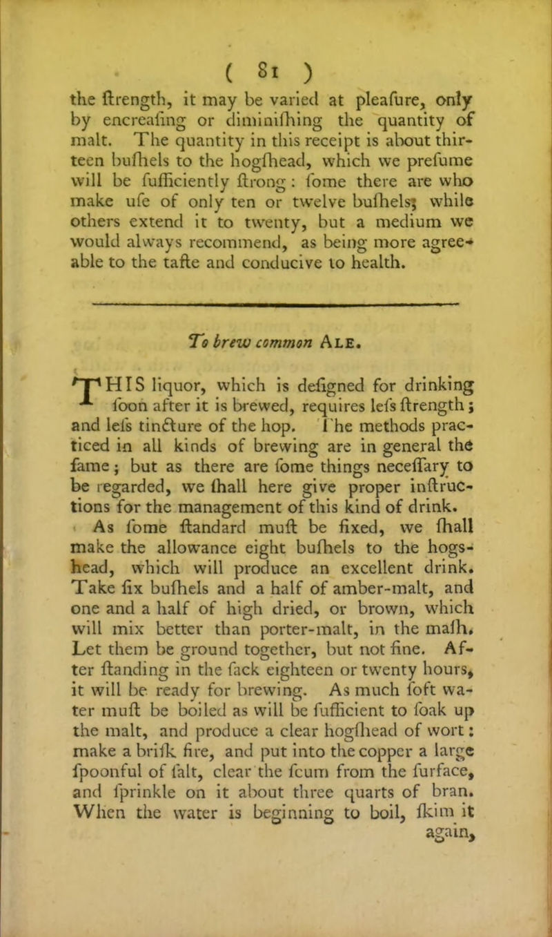 the ftrength, it may be varied at pleafure, only by encreafing or diminifhing the quantity of malt. The quantity in this receipt is about thir- teen bufhels to the nogfhead, which we prefume will be fufficiently ftrong : fome there are who make ufe of only ten or twelve bufhels? while others extend it to twenty, but a medium we would always recommend, as being more agree* able to the tafte and conducive to health. To brew common Ale. /T'HIS liquor, which is defigned for drinking foon after it is brewed, requires lefs ftrength; and lei's tincture of the hop. 1'he methods prac- ticed in all kinds of brewing are in general the fame; but as there are fome things neceflary to be regarded, we (hall here give proper inftruc- tions for the management of this kind of drink. As fome ftandard muft be fixed, we (hall make the allowance eight bufhels to the hogs- head, which will produce an excellent drink. Take fix bufhels and a half of amber-malt, and one and a half of high dried, or brown, which will mix better than porter-malt, in the mafh. Let them be ground together, but not fine. Af- ter ftanding in the fack eighteen or twenty hours* it will be ready for brewing. As much loft wa- ter mull be boiled as will be fufiicient to foak up the malt, and produce a clear hogfhead of wort: make a brifk. fire, and put into the copper a large fpoonful of fait, clear the feum from the furface, and lprinkle on it about three quarts of bran. When the water is beginning to boil, fkim it again.