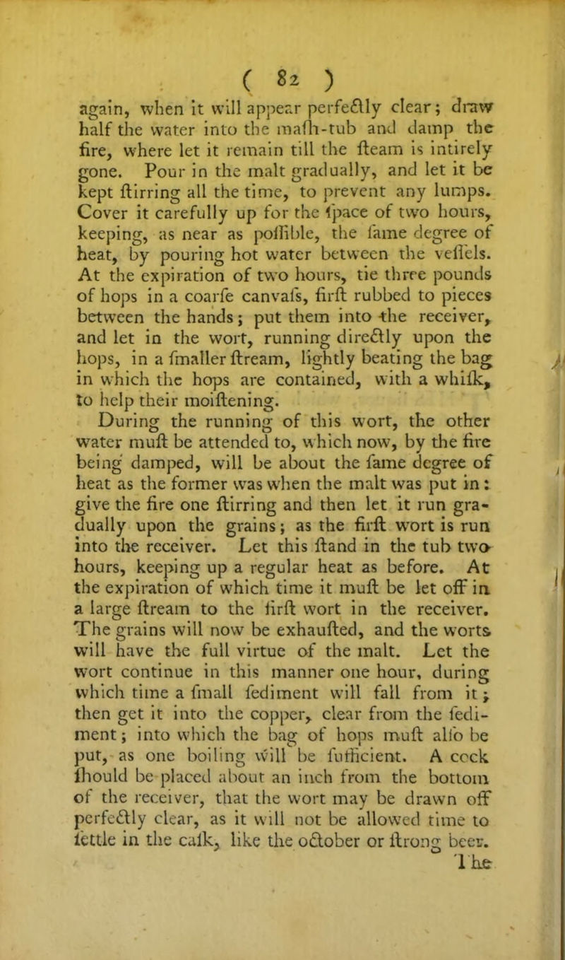 again, when it will appear perfe£lly clear; draw half the water into the mafia-tub and damp the fire, where let it remain till the fteam is intirely gone. Pour in the malt gradually, and let it be kept ftirring all the time, to prevent any lumps. Cover it carefully up for the 1'pace of two hours, keeping, as near as pollible, the fame degree of heat, by pouring hot water between the vefiels. At the expiration of two hours, tie three pounds of hops in a coarfe canvafs, firft rubbed to pieces between the hands; put them into the receiver, and let in the wort, running dire£ily upon the hops, in a fmaller ftream, lightly beating the bag in which the hops are contained, with a whilk, to help their inoiftening. During the running of this wort, the other wTater mull be attended to, which now, by the fire being damped, will be about the fame degree of heat as the former was wrhen the malt was put in: give the fire one ftirring and then let it run gra- dually upon the grains; as the firft wort is run into the receiver. Let this ftand in the tub two- hours, keeping up a regular heat as before. At the expiration of which time it muft be let off in a large ftream to the firft wort in the receiver. The grains will now be exhaufted, and the worts will have the full virtue of the malt. Let the wort continue in this manner one hour, during which time a fin all fediment will fall from it; then get it into the copper, clear from the fedi- ment ; into which the bag of hops muft alfo be put, as one boiling will be fufficient. A cock lhould be placed about an inch from the bottom of the receiver, that the wort may be drawn off perfectly clear, as it will not be allowed time to iettle in the calk, like the o&ober or ftrong beer.