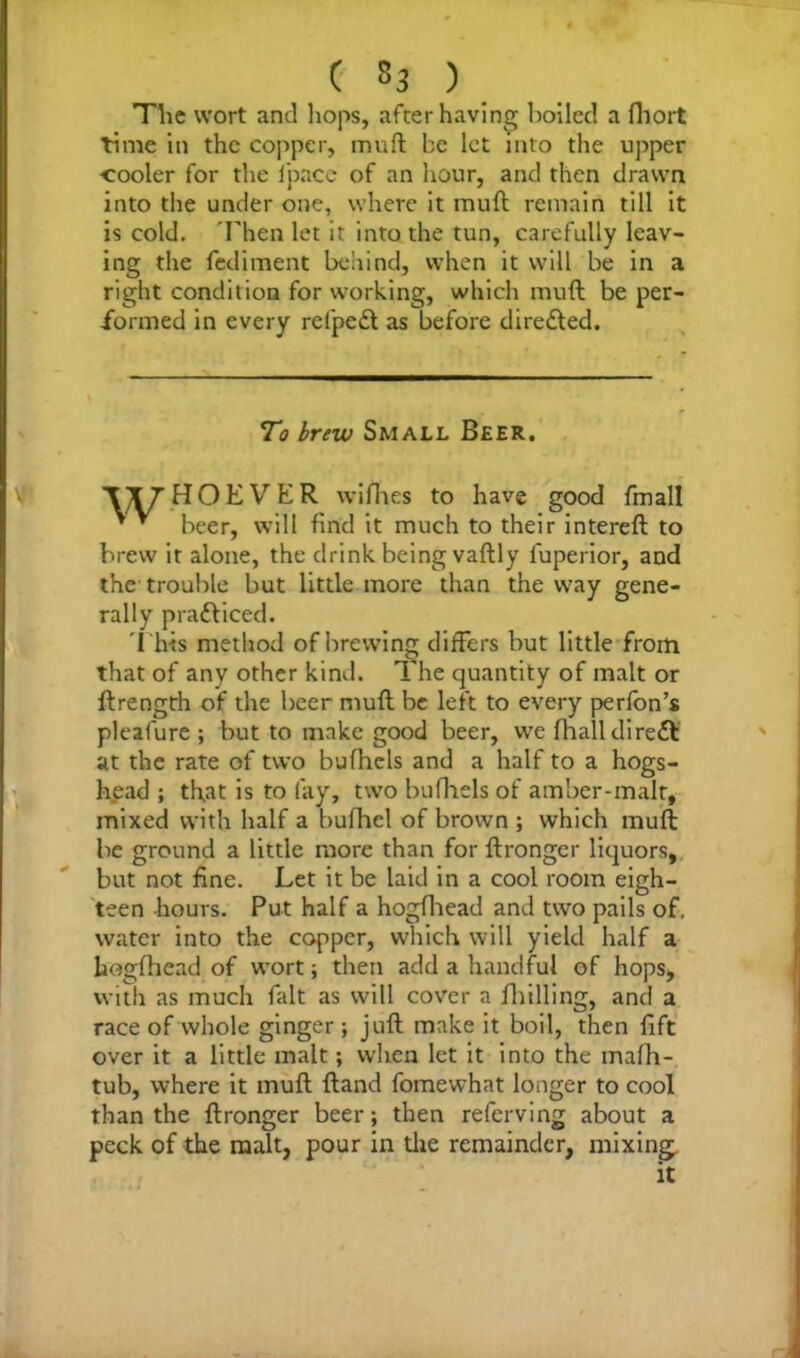 The wort and hops, after having boiled a fhort time in the copper, muft be let into the upper •cooler for the fpace of an hour, and then drawn into the under one, where it muft remain till it is cold. 'Then let it into the tun, carefully leav- ing the Pediment behind, when it will be in a right condition for working, which muft be per- formed in every refpe£l as before directed. To brew Small Beer. '\T7'HOEVER wifhes to have good fmall * * * beer, will find it much to their intereft to brew it alone, the drink being vaftly luperior, and the trouble but little more than the way gene- rally pradViced. This method of brewing differs but little from that of any other kind. The quantity of malt or ftrength of the beer muft be left to every perfbn’s pleafure ; but to make good beer, we fhall direct at the rate of two bufhels and a half to a hogs- head ; tfiat is to lay, two bufhels of amber-malt, mixed with half a bufhel of brown ; which muft be ground a little more than for ftronger liquors, but not fine. Let it be laid in a cool room eigh- teen hours. Put half a hogfhead and two pails of, water into the copper, which will yield half a hogfhead of wort; then add a handful of hops, with as much fait as will cover a fhilling, and a race of whole ginger; juft make it boil, then lift over it a little malt; when let it into the mafh- tub, where it muft ftand fomewhat longer to cool than the ftronger beer; then referving about a peck of the malt, pour in the remainder, mixing, it