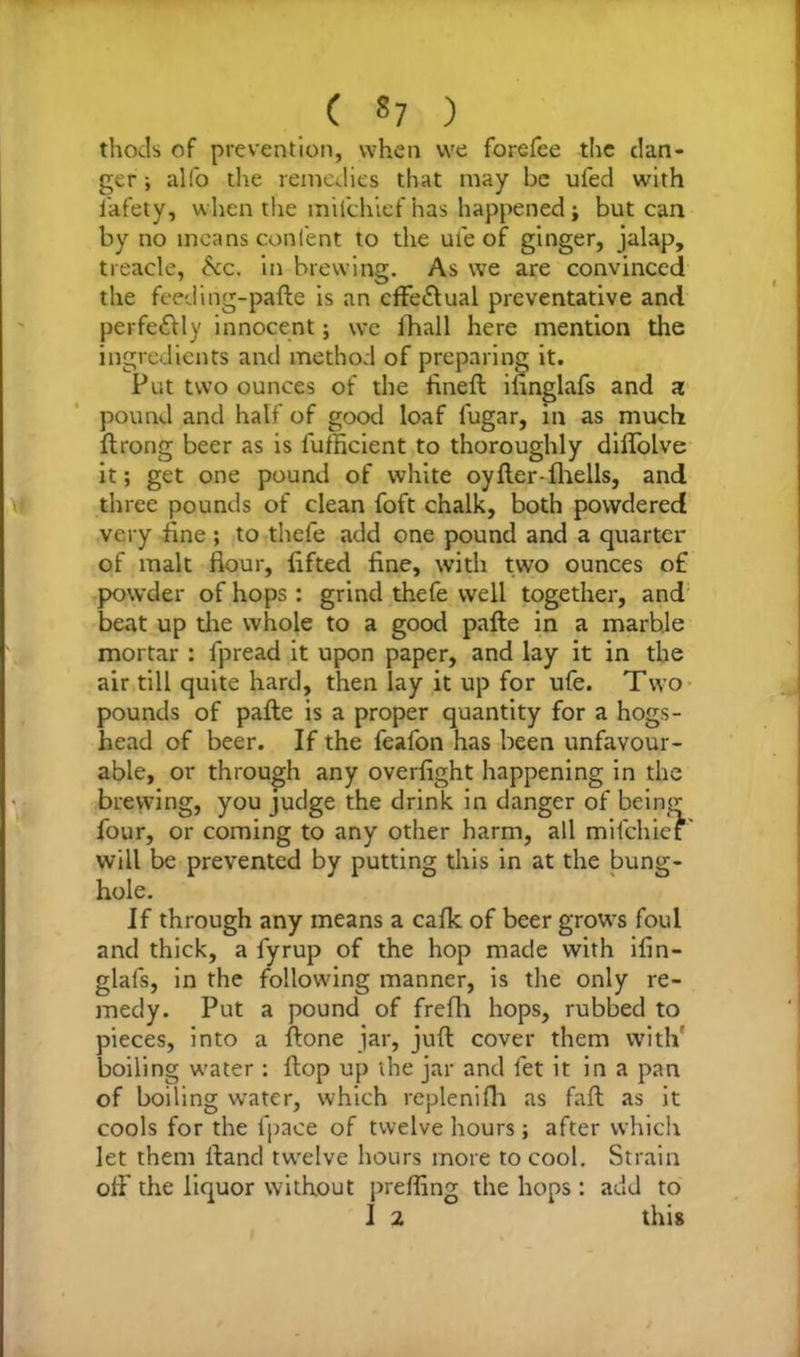( «7 ) thods of prevention, when vve forefee the dan- ger ; alfo the remedies that may be ufed with i'afety, when the milchief has happened; but can by no means content to the ute of ginger, jalap, treacle, be. in brewing. As we are convinced the feeding-pafte is an cffe&ual preventative and perfe&ly innocent; we lTiall here mention the ingredients and method of preparing it. Put two ounces of the fined ifinglafs and a pound and half of good loaf lugar, in as much ftrong beer as is fufficient to thoroughly diflolve it; get one pound of white oyfter-(hells, and three pounds of clean foft chalk, both powdered very fine ; to thefe add one pound and a quarter of malt flour, lifted fine, with two ounces of powder of hops : grind thefe well together, and beat up the whole to a good pafte in a marble mortar : fpread it upon paper, and lay it in the air till quite hard, then lay it up for ufe. Two pounds of pafte is a proper quantity for a hogs- head of beer. If the feafon has been unfavour- able, or through any overfight happening in the brewing, you judge the drink in danger of being four, or coming to any other harm, all milchief' will be prevented by putting this in at the bung- hole. If through any means a calk of beer grows foul and thick, a lyrup of the hop made with ifin- glafs, in the following manner, is the only re- medy. Put a pound of frefh hops, rubbed to pieces, into a (lone jar, juft cover them with' boiling water : ftop up the jar and fet it in a pan of boiling water, which replenifh as faft as it cools for the fpace of twelve hours; after which let them ftand twelve hours more to cool. Strain off the liquor without prefling the hops : add to