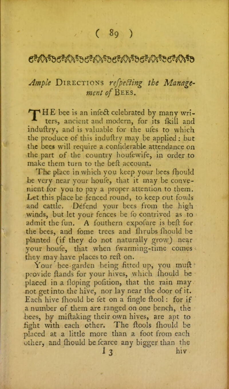 * t Ample Directions ref peeing the Manage- ment of Bees. npHE bee is an infeft celebrated by many wri- **■ ters, ancient and modern, for its fkill and induftry, and is valuable for the ufes to which the produce of this induftry may be applied : but the bees will require a considerable attendance on the part of the country houfevvife, in order to make them turn to the belt account. The place in which you keep your bees fhould be very near your houfe, that it may be conve- nient for you to pay a proper attention to them. Let this place be fenced round, to keep out fowls and cattle. Defend your bees from the high winds, but let your fences be fo contrived as to admit the fun. A fouthern expofure is belt for the bees, and fome trees and flirubs fhould be planted (if they do not naturally grow) near your houfe, that when fwarming-time comes they may have places to reft on. Your bee-garden being fitted up, you muft' provide ftands for your hives, which fhould be placed in a Hoping polition, that the rain may not get into the hive, nor lay near the door of it. Each hive fhould be let on a Single ftool: for if a number of them arc ranged on one bench, the bees, by miftaking their own hives, are apt to fight with each other. The ftools fhould be placed at a little more than a foot from each other, and fhould be fcarce any bigger than the I 3 hiv