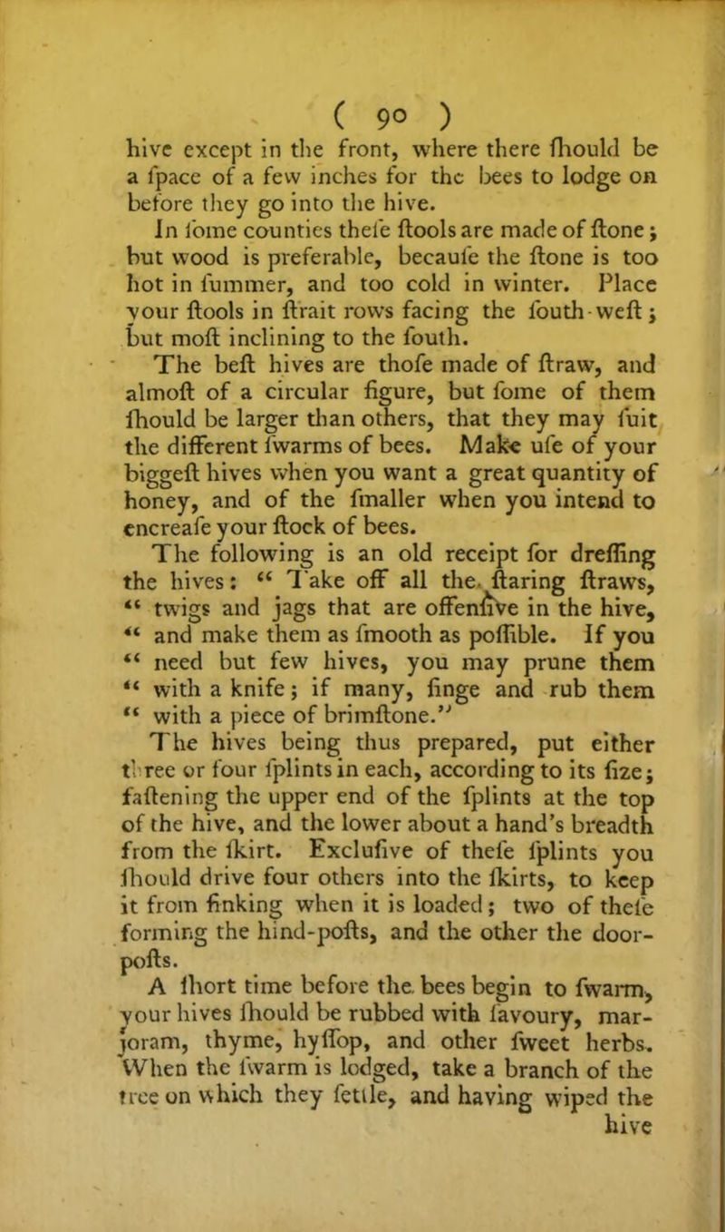 hive except in the front, where there fhould be a fpace of a few inches for the bees to lodge on before they go into the hive. In fome counties thele ftools are made of ftone; but wood is preferable, becaul’e the ftone is too hot in lummer, and too cold in winter. Place your ftools in ftrait rows facing the louth weft j but moft inclining to the fouth. The beft hives are thofe made of ftraw, and almoft of a circular figure, but fome of them fhould be larger than others, that they may fuit the different lwarms of bees. Make ufe of your biggeft hives when you want a great quantity of honey, and of the fmaller when you intend to cncreafe your ftock of bees. The following is an old receipt for dreffing the hives: c{ Take off all the- ftaring ftraws, “ twigs and jags that are offenfiVe in the hive, 4t and make them as fmooth as poflible. If you “ need but few hives, you may prune them “ with a knife; if many, finge and rub them “ with a piece of brimftone.” The hives being thus prepared, put either t- ree or four fplints in each, according to its fizej fattening the upper end of the fplints at the top of the hive, and the lower about a hand’s breadth from the fkirt. Exclufive of thefe fplints you fhould drive four others into the lldrts, to keep it from finking when it is loaded; two of thefe forming the hind-pofts, and the other the door- pofts. A ihort time before the. bees begin to fwarm, your hives fhould be rubbed with lavoury, mar- joram, thyme, hyffop, and other fweet herbs. When the fwarm is lodged, take a branch of the tree on which they fettle, and having wiped the