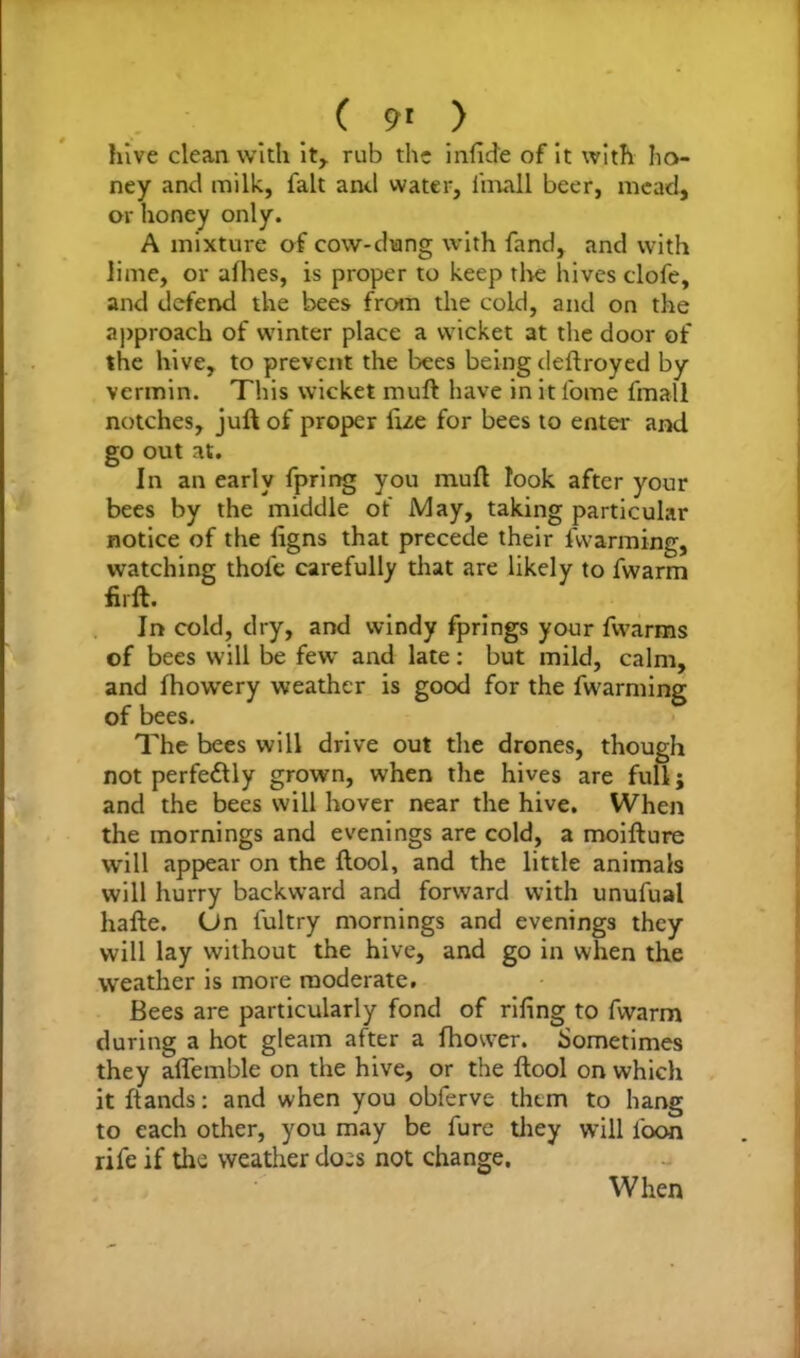 ( 9* ) hive clean with it, rub the infide of it with ho- ney and milk, fait anti water, l'mall beer, mead, or honey only. A mixture of cow-dung with fand, and with lime, or afhes, is proper to keep the hives clofe, and defend the bees from the cold, and on the approach of winter place a wicket at the door of the hive, to prevent the bees being deftroyed by vermin. This wicket muft have in it l'ome fmall notches, juft of proper fize for bees to enter and go out at. In an early fpring you muft look after your bees by the middle of May, taking particular notice of the ligns that precede their fwarming, watching thofe carefully that are likely to fwarm firft. In cold, dry, and windy fprings your fwarms of bees will be few and late: but mild, calm, and fhowery weather is good for the fwarming of bees. The bees will drive out the drones, though not perfectly grown, when the hives are full; and the bees will hover near the hive. When the mornings and evenings are cold, a moifture will appear on the ftool, and the little animals will hurry backward and forward with unufual hafte. On iultry mornings and evenings they will lay without the hive, and go in when the weather is more moderate. Bees are particularly fond of rifing to fwarm during a hot gleam after a fhower. Sometimes they aflemble on the hive, or the ftool on which it ftands: and when you obferve them to hang to each other, you may be fure they will loon rife if the weather does not change. When