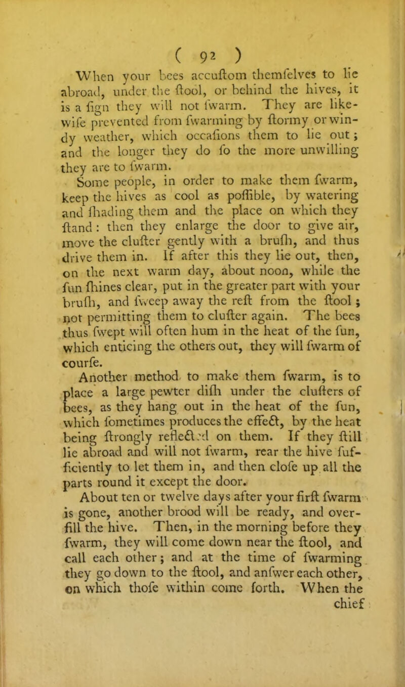 ( 9^ ) When your bees accuftom themfelves to lie abroad, under tire (tool, or behind the hives, it is a lign they will not lwarm. They are like* wife prevented from fwanning by flormy or win- dy weather, which occalions them to lie out; and the longer they do lb the more unwilling they are to lwarm. Some people, in order to make them fwarm, keep the hives as cool as poffible, by watering and fhading them and the place on which they fland : then they enlarge the door to give air, move the duller gently with a brufli, and thus drive them in. if after this they lie out, then, on the next warm day, about noon, while the fun fhines clear, put in the greater part with your brufli, and lweep away the reft from the ftool ; not permitting them to duller again. The bees thus fwept will often hum in the heat of the fun, which enticing the others out, they will fwarm of courfe. Another method to make them fwarm, is to place a large pewter dilh under the clufters of bees, as they hang out in the heat of the fun, which fometimes produces the effed, by the heat being ftrongly refled.d on them. If they Hill lie abroad and will not fwarm, rear the hive fuf- ficiently to let them in, and then clofe up all the parts round it except the door. About ten or twelve days after your lirft fwarm is gone, another brood will be ready, and over- fill the hive. Then, in the morning before they fwarm, they will come down near the ftool, and call each other; and at the time of fwarming they go down to the ftool, and anfwer each other, on which thofe within come forth. When the chief