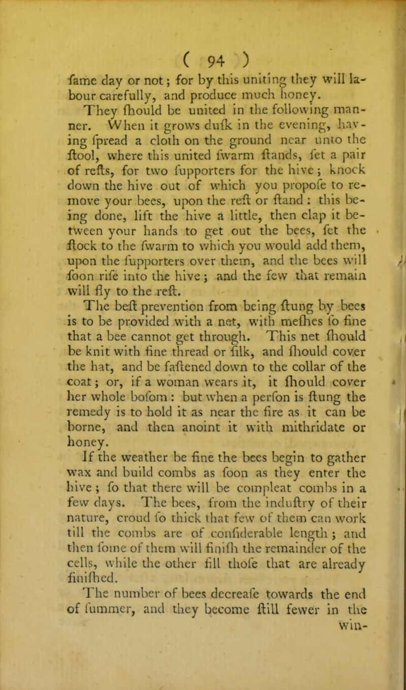 fame day or not; for by this uniting they will la- bour carefully, and produce much honey. They fhould be united in the following man- ner. When it grows dufk in the evening, hav- ing lpread a cloth on the ground near unto the ftool, where this united fwarm ftands, fet a pair of refts, for two fupporters for the hive ; knock down the hive out of which you propofe to re- move your bees, upon the reft or ftand : this be- ing done, lift the hive a little, then clap it be- tween your hands to get out the bees, fet the . flock to the fwarm to which you would add them, upon the fupporters over them, and the bees will foon rife into the hive ; and the few that remain will fly to the reft. The beft prevention from being ftung by bees is to be provided with a net, with mefhes lb fine that a bee cannot get through. This net fhould be knit with fine thread or ftlk, and fhould cover the hat, and be faftened down to the collar of the coat; or, if a woman wears it, it fhould cover her whole bofom : but when a perfon is ftung the remedy is to hold it as near the fire as it can be borne, and then anoint it with mithridate or honey. If the weather be fine the bees begin to gather wax and build combs as foon as they enter the hive ; fo that there will be compleat combs in a few days. The bees, from the induftry of their nature, croud fo thick that few of them can work till the combs are of confiderable length ; and then foine of them will finifh the remainder of the cells, while the other fill thole that are already finifh cd. The number of bees decreafe towards the end of fummer, and they become ftill fewer in the win-