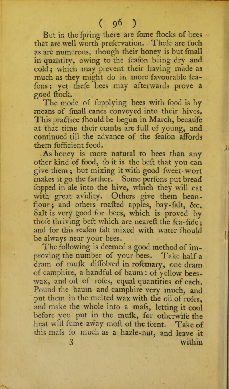 But in the fpring there are fome flocks of bees that are well worth prefervation. Thefe are fuch as are numerous, though their honey is but fmall in quantity, owing to the feafon being dry and cold ; which may prevent their having made as much as they might do in more favourable fea- fons; yet thefe bees may afterwards prove a good flock. The mode of fupplying bees with food is by means of fmall canes conveyed into their hives. This praflice fhould be begun in March, becaufe at that time their combs are full of young, and continued till the advance of the feafon affords them fufficient food. As honey is more natural to bees than any other kind of food, fo it is the befl that you can give them ; but mixing it with good fweet- wort makes it go the farther. Some perfons put bread lopped in ale into the hive, which they will eat with great avidity. Others give them bean- flour; and others roalled apples, bay-falt, &c. Salt is very good for bees, which is proved by thofe thriving befl which are nearefl the fea-flde; and for this reafon fait mixed with water fhould be always near your bees. The following is deemed a good method of im- proving the number of your bees. 'I'ake half a dram of mufk diffolved in rofemary, one dram of camphire, a handful of baum : of yellow bees- wax, and oil of rofes, equal quantities of each. Pound the baum and camphire very much, and put them in the melted wax with the oil of rofes, and make the whole into a mafs, letting it cool before you put in the mufk, for otherwife the heat will fume away moll of the lcent. Take of this mafs fo much as a hazle-nut, and leave it 3 within