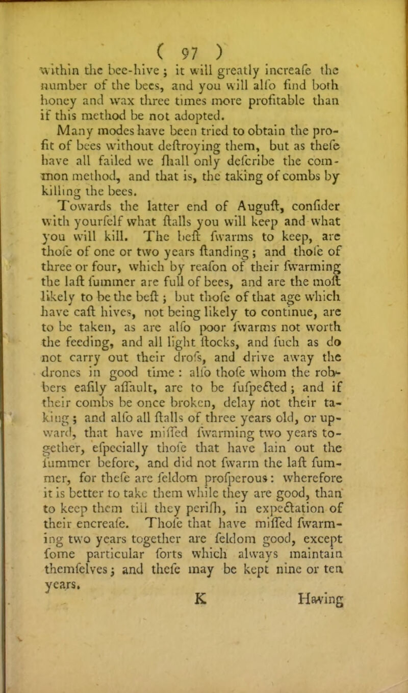 within the bee-hive ; it will greatly increafe the number of the bees, and you will allb find both honey and wax three times more profitable than if this method be not adopted. Many modes have been tried to obtain the pro- fit of bees without deftroying them, but as thefe have all failed we fiiall only delcribe the com- mon method, and that is, the taking of combs by killing the bees. Towards the latter end of AuguH, confider with yourfelf what flails you will keep and what you will kill. The heft fivarms to keep, are thofe of one or two years Handing ; and thole of three or four, which by reafon of their fvvarming the laH l'ummer are full of bees, and are the moH likely to be die bed:; but thofe of that age which have call hives, not being likely to continue, are to be taken, as are alfo poor fvvarms not worth die feeding, and all light llocks, and fuch as do not carry out their drofs, and drive away the drones in good time : allb thofe whom the rob>- bers eafily afiault, arc to be fufpefted ; and if their combs be once broken, delay not their ta- king ; and allb all Halls of three years old, or up- ward, that have miffed fvvarming two years to- gether, efpecially thofe that have lain out the fiummer before, and did not fvvarm the laH fum- mer, for thefe are feldom profperous: wherefore it is better to take them while they are good, than to keep them tiil they perifh, in expc&ation of their encreale. Thofe that have milled fwarm- ing two years together are feldom good, except fome particular forts which always maintain themfelves; and thefe may be kept nine or ten v ears. K Having K