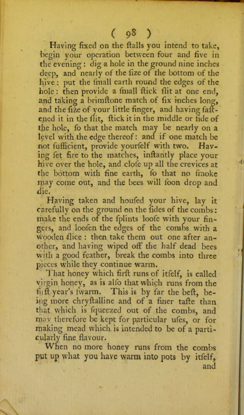Having fixed on the flails you intend to take, begin your operation between four and five in the evening : dig a hole in the ground nine inches deep, and nearly of the lize of the bottom of the hive : put the fmall earth round the edges of the hole: then provide a fmall flick flit at one end, and taking a brimflone match of fix inches long, and thefizeof your little finger, and having fall- ened it in the flit, flick it in the middle or fide of the hole, fo that the match may be nearly on a level with the edge thereof: and if one match be not fufficient, provide yourlelf with two. Hav- ing let fire to the matches, inflantly place your hive over the hole, and clofe up all the crevices at the bottom with fine earth, fo that no fraoke may come out, and the bees will loon drop and die. Having taken and houfed your hive, lay it carefully on the ground on the fides of the combs: make the ends of the fplints loofe with your fin- gers, and loofen the edges of the combs with a wooden -flice : then take them out one after an- other, and having wiped off the half dead bees with a good feather, break the combs into three pieces while they continue warm. That honey which firfl runs of itfelf, is called virgin honey, as is alfo that which runs from the fiifi year’s 1'warm. This is by far the befl, be- ing more chryflalline and of a finer tafle than that which is fqueezed out of the combs, and rnav therefore be kept for particular ufes, or for making mead which is intended to be of a parti- cularly fine flavour. When no more honey runs from the combs put up what you have warm into pots by itfelf, and