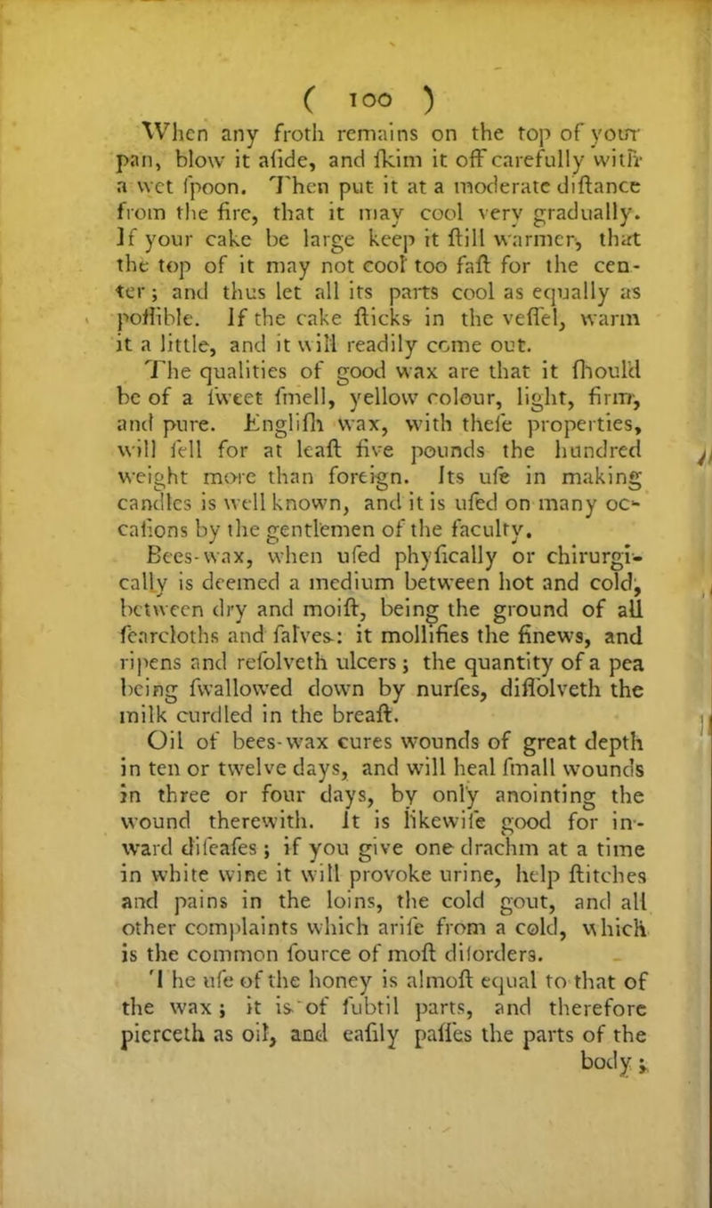 When any froth remains on the top of your pan, blow it afide, and ikim it off carefully witfr a wet fpoon. Then put it at a moderate diftance from the fire, that it may cool very gradually. If your cake be large keep it ft ill warmer, that the top of it may not cool too faft for the cen- ter ; and thus let all its parts cool as equally as poftible. If the cake fticks in the vefiel, warm it a little, and it will readily come out. The qualities of good wax are that it fhouhl be of a 1‘vveet fmell, yellow' colour, light, firm-, and pure. Englifh wax, with thele properties, will fell for at leaft five pounds the hundred weight more than foreign. Its ufe in making candles is well known, and it is ufed on many oc* caiions by the gentlemen of the faculty. Bees-wax, when ufed phyfically or chirurgi- callv is deemed a medium between hot and cold, between dry and moift, being the ground of all fearcloths and halves-: it mollifies the finews, and ripens and refolveth ulcers; the quantity of a pea being (wallowed down by nurfes, diffolveth the milk curdled in the breaft. Oil of bees-wax cures wounds of great depth in ten or twelve days, and will heal fmall wounds in three or four days, by only anointing the wound therewith, it is likewife good for in- ward difeafes; if you give one drachm at a time in white wine it will provoke urine, help flitches and pains in the loins, the cold gout, and all other complaints which arife from a cold, which is the common fource of moft dilorders. '1 he ufe of the honey is almoft equal to that of the wax; it is- of fubtil parts, and therefore pierceth as oil, and eafily paffes the parts of the body j.