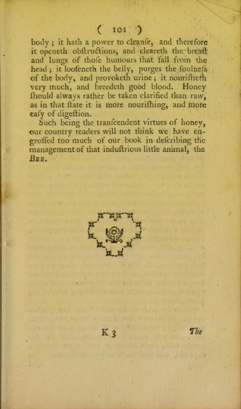body ; it hath a power to cleanle, and therefore it openeth obftructions, and cleareth the'breaft and lungs of thole humours that fall from the head ; it loofeneth the belly, purges the foulncfs of the body, and provoketh urine; it nourifbem very much, and breedeth good blood. Honey fhould always rather be taken clarified than raw, as in that ftate it is more nourifhing, and more eafy of digeftion. Such being the tranfcendent virtues of honey, our country readers will not think vve have en- grafted too much of our book in defcribing the management of that induftrious little animal, the .Bee. K3 The