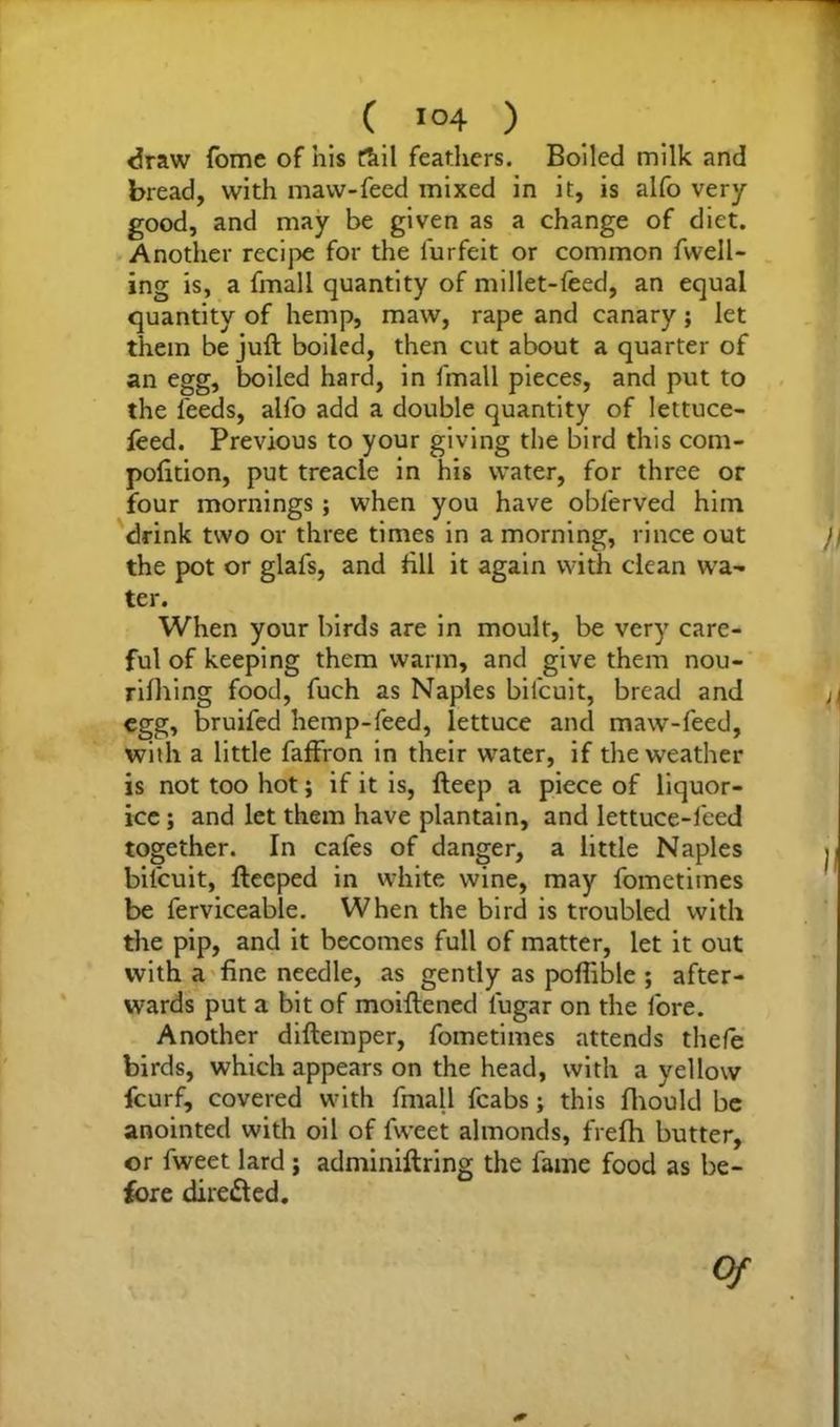 draw fome of his rtiil feathers. Boiled milk and bread, with maw-feed mixed in it, is alfo very- good, and may be given as a change of diet. Another recipe for the forfeit or common fwell- ing is, a fmall quantity of millet-feed, an equal quantity of hemp, maw, rape and canary; let them be juft boiled, then cut about a quarter of an egg, boiled hard, in fmall pieces, and put to the feeds, alfo add a double quantity of lettuce- feed. Previous to your giving the bird this com- pofition, put treacle in his water, for three or four mornings ; when you have obferved him drink two or three times in a morning, rince out the pot or glafs, and fill it again with clean wa- ter. When your birds are in moult, be very care- ful of keeping them warm, and give them nou- rifhing food, fuch as Naples bifcuit, bread and egg, bruifed hemp-feed, lettuce and maw-feed, with a little faffron in their water, if the weather is not too hot; if it is, fteep a piece of liquor- ice ; and let them have plantain, and lettuce-feed together. In cafes of danger, a little Naples bifcuit, fteeped in white wine, may fometimes be ferviceable. When the bird is troubled with the pip, and it becomes full of matter, let it out with a fine needle, as gently as pofiible ; after- wards put a bit of moiftened lugar on the fore. Another diftemper, fometimes attends thefe birds, which appears on the head, with a yellow fcurf, covered with fmall fcabs; this Iliould be anointed with oil of fweet almonds, frefh butter, or fweet lard ; adminiftring the fame food as be- fore directed.