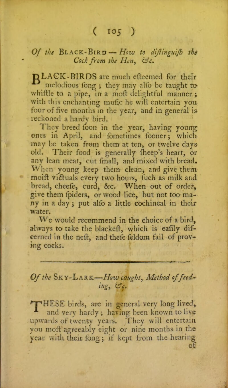Of the Black-Bird — How to diflinguijh the Cock from the Hen, idc. inciuuious long ; they may alto be taught to whittle to a pipe, in a moft delightful manner; with this enchanting mafic he will entertain you four of five months in the year, and in general is reckoned a hardy bird. They breed loon in the year, having young ones in April, and lometimes fooner; which may be taken from them at ten, or twelve days old. Their food is generally fheep’s heart, or any lean meat, cut fmall, and mixed with bread. When young keep them clean, and give them moift vi&uals every two hours, fuch as milk and bread, cheefc, curd, &c. When out of order, give them fpiders, or wood lice, but not too ma- ny in a day; put allb a little cochineal in their water. We would recommend in the choice of a bird, always to take the blackeft, which is eafily dif- cerned in the nett, and thele feldom fail of prov- ing coeks. Of the Sky-Lark—How caught. Method of feed- ing, &c. /“pHESE birds, are in general very long lived, and very hardy ; having been known to live upwards of twenty years. They will entertain you moft'agreeably eight or nine months in the year with, their long; if kept from the hearing -BIRDS are much efieemed for their of i