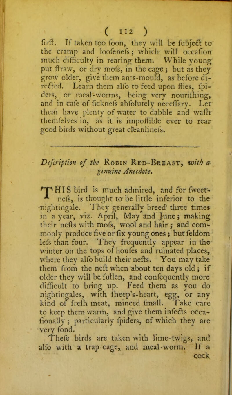 firft. If taken too foon, they will be fubjeft to the cramp and loofenefs; which will occafion much difficulty in rearing them. While young put ft raw, or dry mofis, in the cage ; but as they grow older, give them ants-mould, as before di- re&ed. Learn them alio to feed upon flies, fpi- ders, or meal-worms, being very nourifhing, and in cafe of fteknefs abfolutely neceflary. Let them have plenty of water to dabble and vvafh themfelves in, as it is impoftible ever to rear good birds without great cl'eanlinefs. Defcription of the Robin Red-Breast, with a genuine Anecdote. nPHIS bird is much admired, and for fweet- nefs, is thought to-be little inferior to the nightingale. They generally breed' three times in a year, viz. April, May and June; making their nefts with mofs, wool and hair ? and com- monly produce five or fix young ones; butfeldom Ids than four. They frequently appear in the winter on the tops of houfes and ruinated places, where they all'o build their nefts. You may take them from the neft when about ten days old ; if older they will be fullen, and confequently more difficult to bring up. Feed them as you do nightingales, with fheep’s-heart, egg, or any kind of frefh meat, minced fmall. Take care to keep them warm, and give them infers occu- fionally ; particularly lpiders, of which they are very fond. Thefe birds are taken with lime-twigs, and alfo with a trap cage, and meal-worm. If a cock
