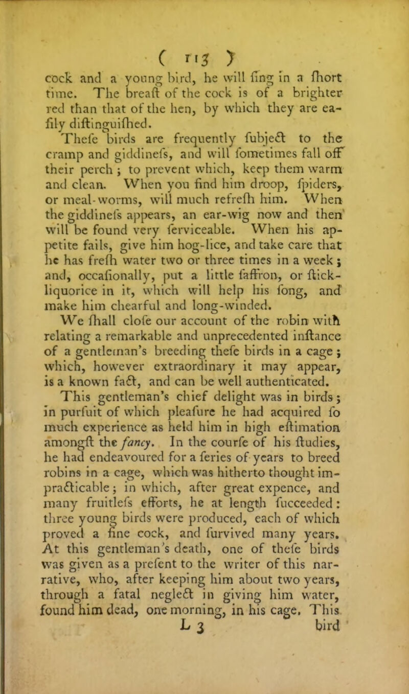 C Tt$ y cock and a young bird, he will fing in a fhort time. The bread: of the cock is of a brighter red than that of the hen, by which they are ea- fily diftinguifhed. Thefe birds are frequently fubjeCt to the cramp and giddinefs, and will fometimes fall ofF their perch ; to prevent which, keep them warm and clean. When you find him droop, fpiders, or meal-worms, will much refrefh him. When the giddinels appears, an ear-wig now and then will be found very ferviceable. When his ap- petite fails, give him hog-lice, and take care that he has frefh water two or three times in a week ; and, occafionally, put a little faffron, or flick- liquorice in it, which will help his long, and make him chearful and long-winded. We fhall clofe our account of the robin with relating a remarkable and unprecedented inflance of a gentleman’s breeding thefe birds in a cage ; which, however extraordinary it may appear, is a known fadl, and can be well authenticated. This gentleman’s chief delight was in birds; in purfuit of which pleafurc he had acquired fo much experience as held him in high estimation amongft the fancy. In the courfe of his fludies, he had endeavoured for a feries of years to breed robins in a cage, which was hitherto thought im- practicable; in which, after great expence, and many fruitlefs efforts, he at length fucceeded: three young birds were produced, each of which proved a fine cock, and furvived many years. At this gentleman’s death, one of thefe birds was given as a prefent to the writer of this nar- rative, who, after keeping him about two years, through a fatal negleft in giving him water, found him dead, one morning, in his cage. This