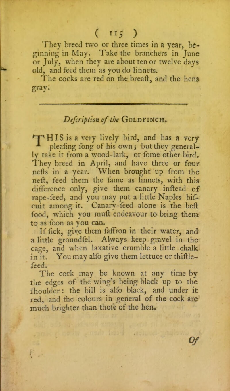 They breed two or three times in a year, be- ginning in May. Take the branchers in June or July, when they are about ten or twelve clays old, and feed them as you do linnets. The cocks are red on the breaft, and the hens gray. Defcription of the Goldfinch. 'T' HIS is a very lively bird, and has a very plealing fong of his own; but they general- ly take it from a wood-lark, or lome other bird. They breed in April, and have three or four nefis in a year. When brought up from the neft, feed them the fame as linnets, with this difference only, give them canary inftead of rape-feed, and you may put a little Naples bil- cuit among it. Canary-leed alone is the bell food, which you mull endeavour to bring them, to as foon as you can. If lick, give them faffron in their water, and a little groundfel. Always keep gravel in the cage, and when laxative crumble a little chalk, in it. You may alfo give them lettuce or thifUc— feed. The cock may be known at any time by the edges of the wing’s being black up to the jhoulder: the bill is alfo black, and under it red, and the colours in general of the cock are much brighter than thole of the hen. Of i i