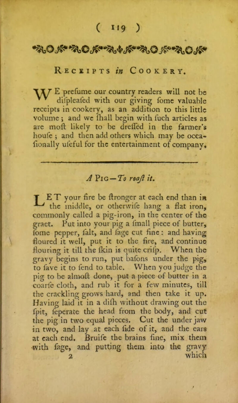 ( «<9 ) Receipts in Cookery. Wf E prefume our country readers will not be * * difpleafed with our giving fome valuable receipts in cookery, as an addition to this little volume ; and we (hall begin with fuch articles as are moft likely to be drefled in the farmer’s houle ; and then add others which may be occa- fionally ul'eful for the entertainment of company. A Pig — To roajl it. T ET your fire be fironger at each end than is the middle, or otherwife hang a flat iron, commonly called a pig-iron, in the center of the graet. Put into your pig a fmall piece of butter, fome pepper, lalt, and l'age cut fine: and having floured it well, put it to the fire, and continue flouring it till the lkin is quite crilp. When the gravy begins to run, put bafons under the pig, to fave it to fend to table. When you judge the pig to be almoft done, put a piece of butter in a coarfe cloth, and rub it for a few minutes, till the crackling grows hard, and then take it up. Having laid it in a difh without drawing out the fpit, feperaie the head from the body, and cut the pig in two equal pieces. Cut the under jaw in two, and lay at each fide of it, and the ears at each end. JBruife the brains fine, mix them with fage, and putting them into the gravy