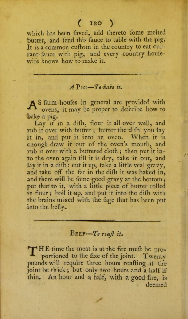 ( >*° ) which has been faved, add thereto fome melted butter, and fend this fauce to table with the pig. It is a common cuftom in the country to eat cur- rant-fauce with pig, and every country houfe- wife knows how to make it. A Pig—T» baki it, A S farm-houfes in general are provided with ovens, it may be proper to delcribe how to bake a pig. Lay it in a difh, flour it all over well, and rub it over with butter; butter the difh you lay it in, and put it into an oven. When it is enough draw it out of the oven’s mouth, and rub it over with a buttered cloth ; then put it in- to the oven again till it is dry, take it out, and lay it in a difh: cut it up, take a little veal gravy, and take off the fat in the difh it was baked in, and there will be fome good gravy at the bottom; put that to it, with a little piece of butter rolled in flour; boil it up, and put it into the difh with the brains mixed with the lage that has been put into the belly. Beef—To rcaji it, H E time the meat is at the fire mufl be pro- portioned to the fize of the joint. Twenty pounds will require three hours roafting if the joint be thick ; but only two hours and a half if thin. An hour and a half, with a good fire, is deemed