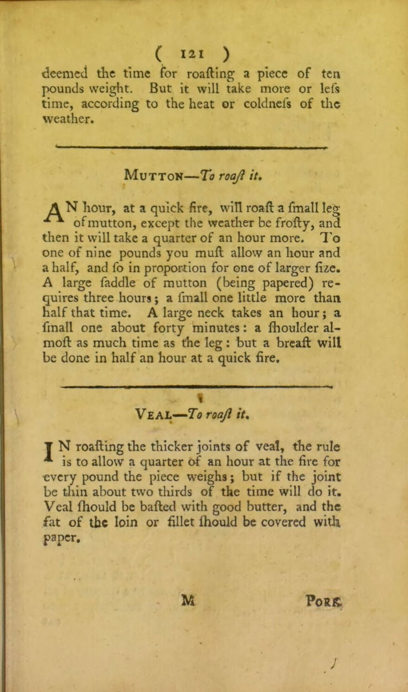 deemed the time for roafting a piece of tea pounds weight. But it will take more or lefs time, according to the heat or coldnels of the weather. Mutton—To roaji it. A N hour, at a quick fire, will roafl a fmall leg of mutton, except the weather be frofty, and then it will take a quarter of an hour more. To one of nine pounds you rauft allow an hour and a half, and fo in proportion for one of larger fize. A large faddle of mutton (being papered) re- quires three hours; a fmall one little more than half that time. A large neck takes an hour; a fmall one about forty minutes: a fhoulder al- mofl as much time as the leg: but a breaft will be done in half an hour at a quick fire. , « Veal—To roaji it. T N roalling the thicker joints of veal, the rule * is to allow a quarter of an hour at the fire for every pound the piece weighs; but if the joint be thin about two thirds of the time will do it. Veal fhould be bailed with good butter, and the fat of the loin or fillet Ihould be covered with paper. M Pork.