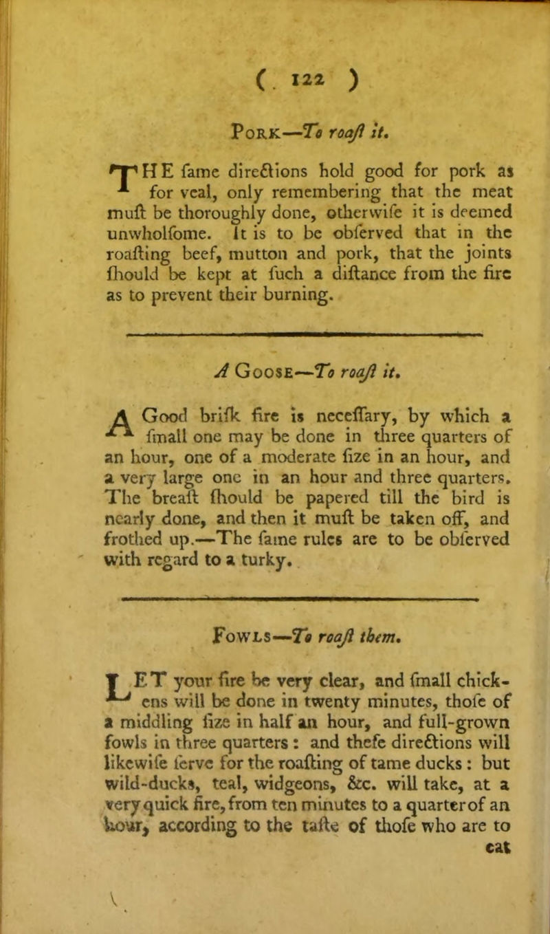 (. 1“ ) Pork—To roaji it. HE fame dire&ions hold good for pork as for veal, only remembering that the meat muft be thoroughly done, odiervvife it is deemed unwholfome. it is to be obferved that in the roafting beef, mutton and pork, that the joints fhould be kept at fuch a diftance from the fire as to prevent their burning. A Goose—To roaji it. A Good brifk fire is necefiary, by which a fmall one may be done in three quarters of an hour, one of a moderate fize in an hour, and a very large one in an hour and three quarters. The brealt fhould be papered till the bird is nearly done, and then it muft be taken off, and frothed up.—The fame rules are to be obferved with regard to a turky. Fowls—roaji them. T ET your fire be very clear, and fmall chick- ens will be done in twenty minutes, thofc of a middling fize in half an hour, and full-grown fowls in three quarters : and thefe directions will likewife lerve for the roafting of tame ducks : but wild-ducks, teal, widgeons, &c. will take, at a very quick fire, from ten minutes to a quarterof an hour, according to the tafte of thofe who are to cat I
