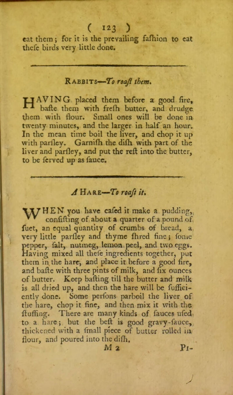 eat them; for it is the prevailing fafhion to cat thefc birds very little done. Rabbits—To roaji them, TjAVING placed them before a good fire, bafte them with frefh butter, and drudge them with flour. Small ones will be done in twenty minutes, and the larger in half an hour. In the mean time boil the liver, and chop it up with parfley. Garnifh the difti with part of the liver and parfley, and put the reft into the butter, to be fcrved up as fauce. A Hare—To roaft it. VI7HEN you have cafed it make a pudding, * ’ confifting of about a quarter of a pound of fuet, an equal quantity of crumbs of bread, a very little parfley and thyme fhred fine; fome pepper, lalt, nutmeg, lemon peel, and two eggs. Having mixed all thefe ingredients together, put them in the hare, and place it before a good fire, and bafte with three pints of milk, and fix ounces of butter. Keep bailing till the butter and milk is all dried up, and then the hare will be fuffici- ently done. Some perfons parboil the liver of the hare, chop it fine, and then mix it with the fluffing. There are many kinds of fauces ufed to a hare; but the beft is good gravy-fauce, thickened with a fmall piece of butter rolled in flour, and poured into thedifh, M 2 Pi-