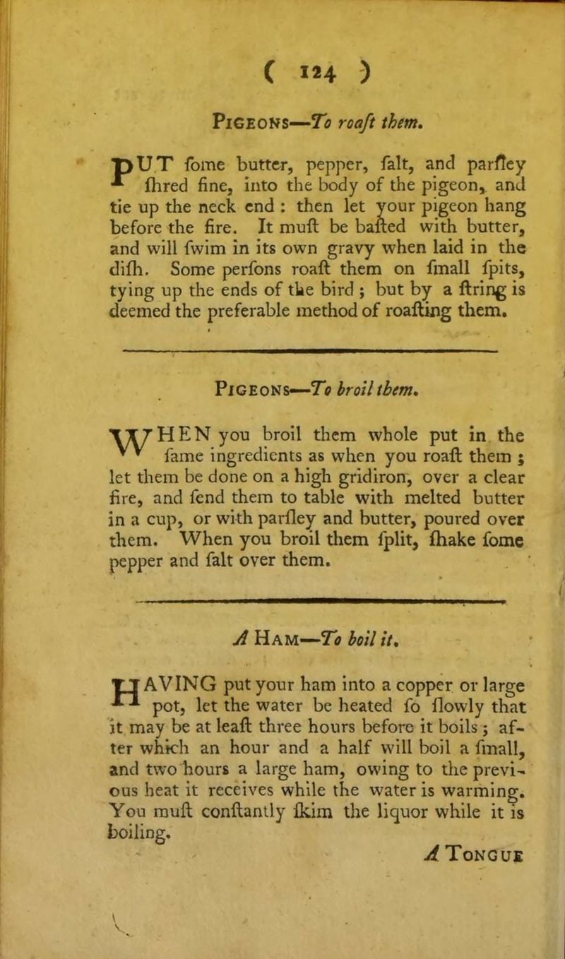 ( 1*4 ) Pigeons—To roaft them. pUT fome butter, pepper, fait, and parfley fhred fine, into the body of the pigeon, and tie up the neck end : then let your pigeon hang before the fire. It muft be bailed with butter, and will fwim in its own gravy when laid in the difh. Some perfons roaft them on fmall fpits, tying up the ends of the bird ; but by a firing is deemed the preferable method of roafting them. Pigeons—To broil them, XI7HEN you broil them whole put in the * * fame ingredients as when you roaft them ; let them be done on a high gridiron, over a clear fire, and fend them to table with melted butter in a cup, or with parfley and butter, poured over them. When you broil them fplit, fhake fome pepper and fait over them. A Ham—To boil it, TT AVING put your ham into a copper or large pot, let the water be heated fo flowly that it may be at leaft three hours before it boils; af- ter which an hour and a half will boil a fmall, and two hours a large ham, owing to the previ- ous heat it receives while the w7ater is warming. You rauft conftantly Ikim the liquor while it is boiling. A Tongue V