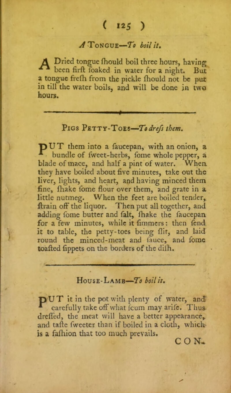 ( »25 ) A Tongue—To boil it, A Dried tongue fhould boil three hours, having been firft i'oaked in water for a night. But a tongue frefh from the pickle fhould not be put in till the water boils, and will be done in two hours. —— - ■ ' ' p Pigs Petty-Toes—Todrefs them. pUT them into a faucepan, with an onion, a bundle of fwreet-herbs, fome whole pepper, a blade of mace, and half a pint of water. Whea they have boiled about five minutes, take out the liver, lights, and heart, and having minced them fine, fhake lome flour over them, and grate in a little nutmeg. When the feet are boiled tender, ftrain off the liquor. Then put all together, and adding fome butter and fait, fhake the faucepan for a few minutes, while it fimmcrs: then fend it to table, the petty-toes being flit, and laid round the minced-meat and fauce, and fome toafled fippets on the borders of the dilh. House-Lamb—To boil it, pUT it in the pot with plenty of water, and * carefully take off what fcum may arife. Thus, dreffed, the meat will have a better appearance* * and tafte fweeter than if boiled in a cloth, which' is a fafhion that too much prevails. CON-