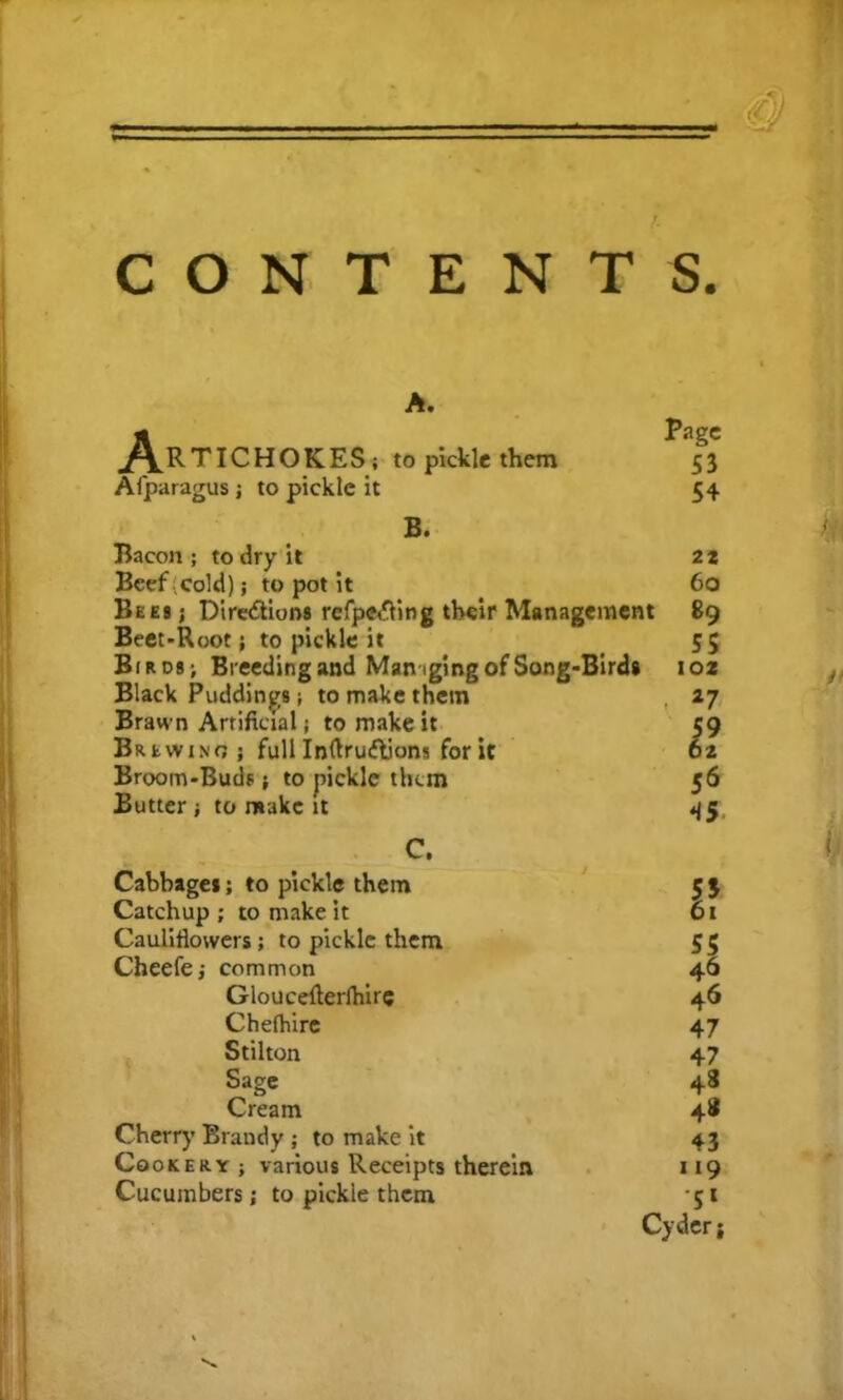 CONTENTS. A. .Artichokes; topickicthem Afparagus ; to pickle it Page 53 54 B. Bacon ; to dry it Beef cold); to pot it Bees ; Directions refpe&ing their Management Beet-Root; to pickle it Birds; Breeding and Managing of Song-Birds Black Puddings; to make them Brawn Artificial; to make it Brewing ; full InftruCtions for it Broom-Buds; to pickle them Butter; to make it 22 60 89 ss 102 *7 It 56 45 C. Cabbage*; to pickle them Catchup ; to make it Cauliflowers; to pickle them Cheefe; common Gloucefterlhire Chelhire Stilton Sage Cream Cherry Brandy ; to make it Cookery j various Receipts therein Cucumbers; to pickle them J 55 46 46 47 47 48 4® 43 119 S' Cyder j