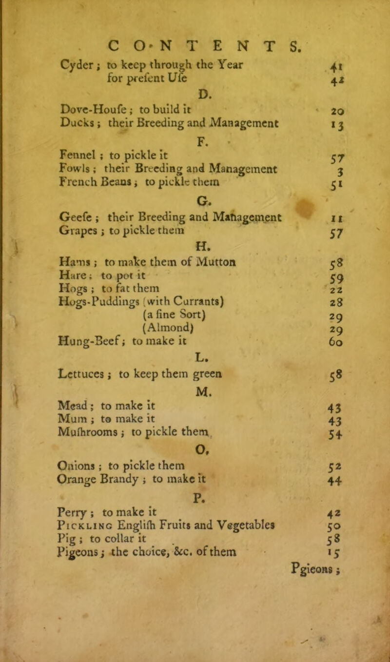 Cyder; to keep through the Year 4* for prefen t Uie 4* D. Dove-Houfe ; to build it « 20 Ducks; their Breeding and Management 13 F. • Fennel ; to pickle it 57 Fowls ; their Breeding and Management 3 French Beans i to pickle them S» G. Geefe ; their Breeding and Management it Grapes ; to pickle them 57 H. Hams ; to make them of Mutton 5« Hare; to pot it 59 22 Hogs; to fat them Hogs*Puddings (with Currants) 28 (a fine Sort) 29 (Almond) 29 Hung-Beef; to make it 60 L. Lettuces j to keep them green 58 M. Mead ; to make it 43 Mum ; to make it 43 Mufhrooms ; to pickle them 54 0. Onions; to pickle them 52 Orange Brandy ; to make it 44 P. Perry ; to make it 42 Pickling Englifh Fruits and Vegetables 50 Pig ; to collar it 58 Pigeons j the choice, &c. of them >5 Pgieons i * k