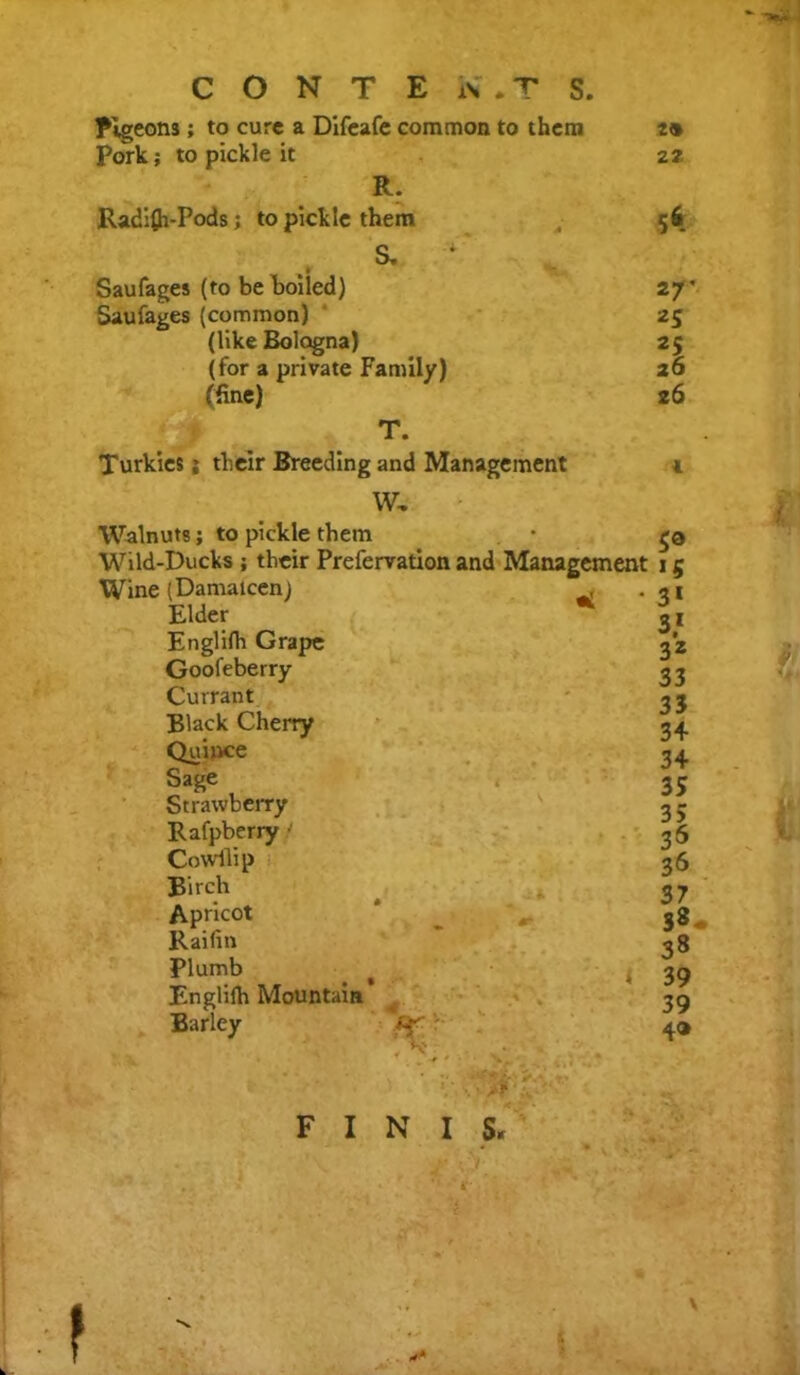 C O N T E W. T S. Pigeons; to cure a Difeafe common to them Pork; to pickle it R. Radi£h-Pods; to pickle them S. 4 Saufages (to be boiled) Saufages (common) (like Bologna) (for a private Family) (fine) T. Turkics j their Breeding and Management W, Walnuts; to pickle them Wild-Ducks ; their Prefervation and Management Wine (Damaicen) . Elder Englifh Grape Goofeberry Currant Black Cherry Quince Sage Strawberry Rafpberry • Cowllip Birch Apricot * # Raifin Plumb Englifh Mountain Barley V 20 22 A 27' *S 26 26 5® *5 3* 3* 3Z 33 33 34 34 35 35 35 36 37 S«- 38 39 39 4®