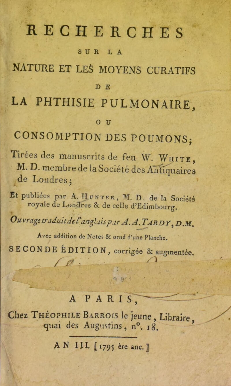 RECHERCHES S ü R L A NATURE ET LE^ MOYENS CURATIFS D E LA PHTHISIE PULMONAIRE, O U CONSOMPTION DES POUMONS; Tirées des manuscrits de feu W. White, M. D. membre de la Société des Anifiquaires de Londres: i > Et publiées pnr A. H u ntf.r , M. D. de la Société royale de Londres & de celle d’Edimbourg. Ou vrage traduit de Canglais par A. A. Tar DY^ D.M^ Avec addition de Notes & orné d’une Planche. SECONDE ÉDITION, corrigée & augmentée, /y?.. • ' ' r- % iy < \ A P A R iT; Chez Théophile Barrois le jeune, Libraire <jiiai des Augustins, n°. ig. ~ ’
