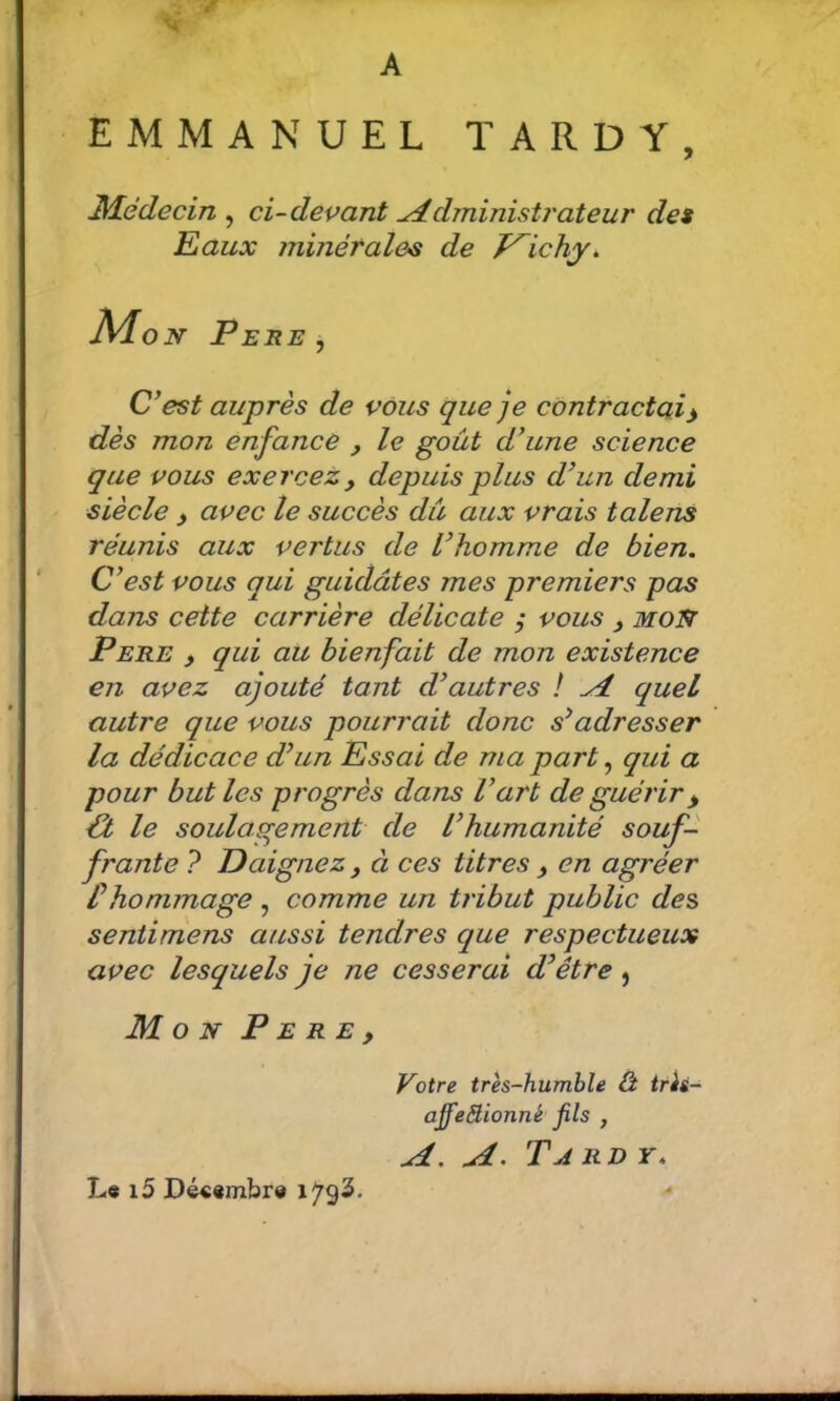 A EMMANUEL TARDY, M.édecin ^ ci-devant Administrateur de$ Eaux minérales de T^ichy. Mo N Feue J C’est auprès de vous que je contractai y dès mon enfance , le goût d’une science que vous exercez, depuis plus d’un demi siècle , avec le succès dû aux vrais talens réunis aux vertus de l’homme de bien. C’est vous qui guidâtes mes premiers pas dans cette carrière délicate vous , moût PERE > qui au bienfait de mon existence en avez ajouté tant d’autres ! A quel autre que vous pourrait donc s’adresser la dédicace d’un Essai de ma part ^ qui a pour but les progrès dans l’art de guérir ^ €t le soulagement de l’humanité souf- frante ? Daignez, à ces titres , en agréer thommage , comme un tribut public des sentimens aussi tendres que respectueux avec lesquels je ne cesserai d’être, Mon P e r e , Votre très-humble â très- ajfeBionné fils , A, A. Ta r d y. L« i5 Dé««mbr«