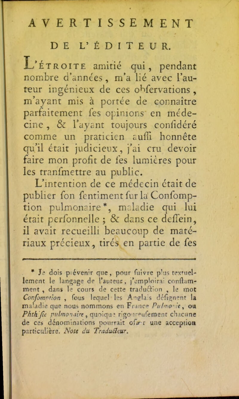 AVERTISSEMENT DE L’ ÉDITEUR. nombre d’années, m’a lié avec l’au- teur ingénieux de ces obfervations , m’ayant mis à portée de connaître parfaitement fes ojdnions en méde- cine , & l’ayant toujours confidéré comme un praticien auffi honnête qu’il était judicieux, j’ai cru devoir faire mon profit de fes lumières pour les tranfmettre au public. L’intention de ce médecin était de publier fon fentiment fur la' Confomp- tion pulmonaire*, maladie qui lui était perfonnclle ; & dans ce delTein, il avait recueilli beaucoup de maté- riaux précieux, tirés en partie de fes Jâ dois prévenir que, pour fuivre p’us textuel- lement le langage de l’auteur, j’emploirai conflam- ment , dans le cours de cette traduéllon , le mot Confomr'tîon , fous lequel les Anglais défignent la maladie que nous nommons en France Puhtio' U^ ou Phîhjîc , quoique rigour^ufement chacune de ces dénominations pourrait ofirr une acception particulière. Noie du TraduBcur, amitié qui, pendant