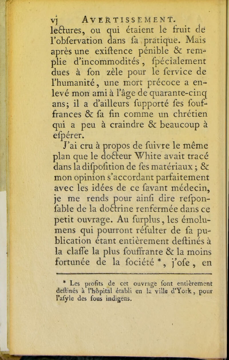 vj Avertissement. leftures, ou oui étaient le fruit de l’obfervation dans fa pratique. Mais après une exiftence pénible & rem- plie d’incommodités , fpécialement dues à fon zèle pour le fervice de l’humanité, une mort précoce a en- levé mon ami à l’âge de quarante-cinq ans; il a d’ailleurs fupporté fes fouf- frances & fa fin comme un chrétien qui a peu à craindre & beaucoup à efpérer. J’ai cru à propos de fiiivre le même plan que le doèfeur White avait tracé dans ladifpofition de fes matériaux ; & mon opinion s’accordant parfaitement avec les idées de ce favant médecin, je me rends pour ainfi dire refpon- fable de la doèfrine renfermée dans ce petit ouvrage. Au furplus, les émolu- mens qui pourront réfulter de fa pu- blication étant entièrement deftinés à la clafle la plus foufiVante & la moins fortunée de la fociété *, j’ofe , en * Les profits de cet ouvrage font entièrement deftinés à l’hôpital établi en la ville d’York, pour l’afyle des fous indigens.
