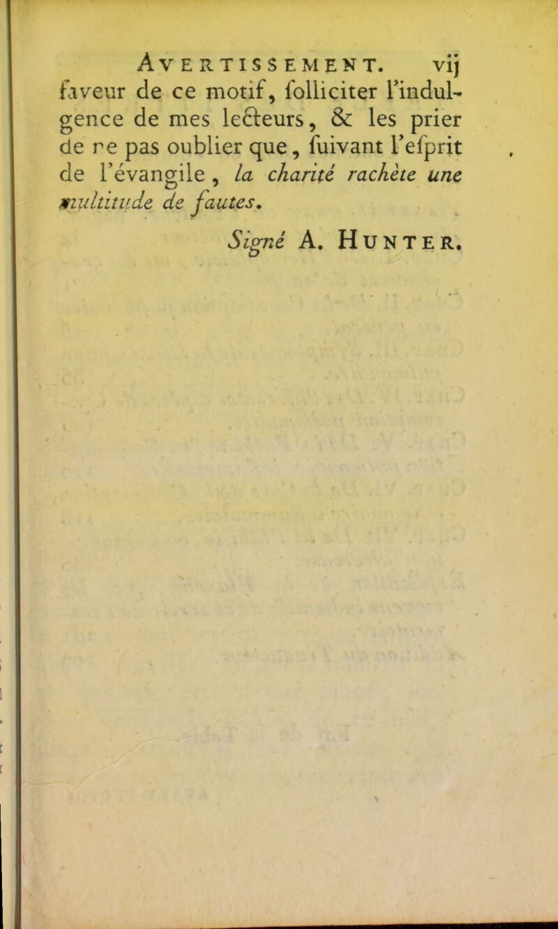 Avertissement. vij faveur de ce motif, folliciter Tindul- gence de mes lefteurs, & les prier de re pas oublier que, fuivant Tefprit de l’évangile , la charité rachète une multitude de fautes. Signé A. Hunter.