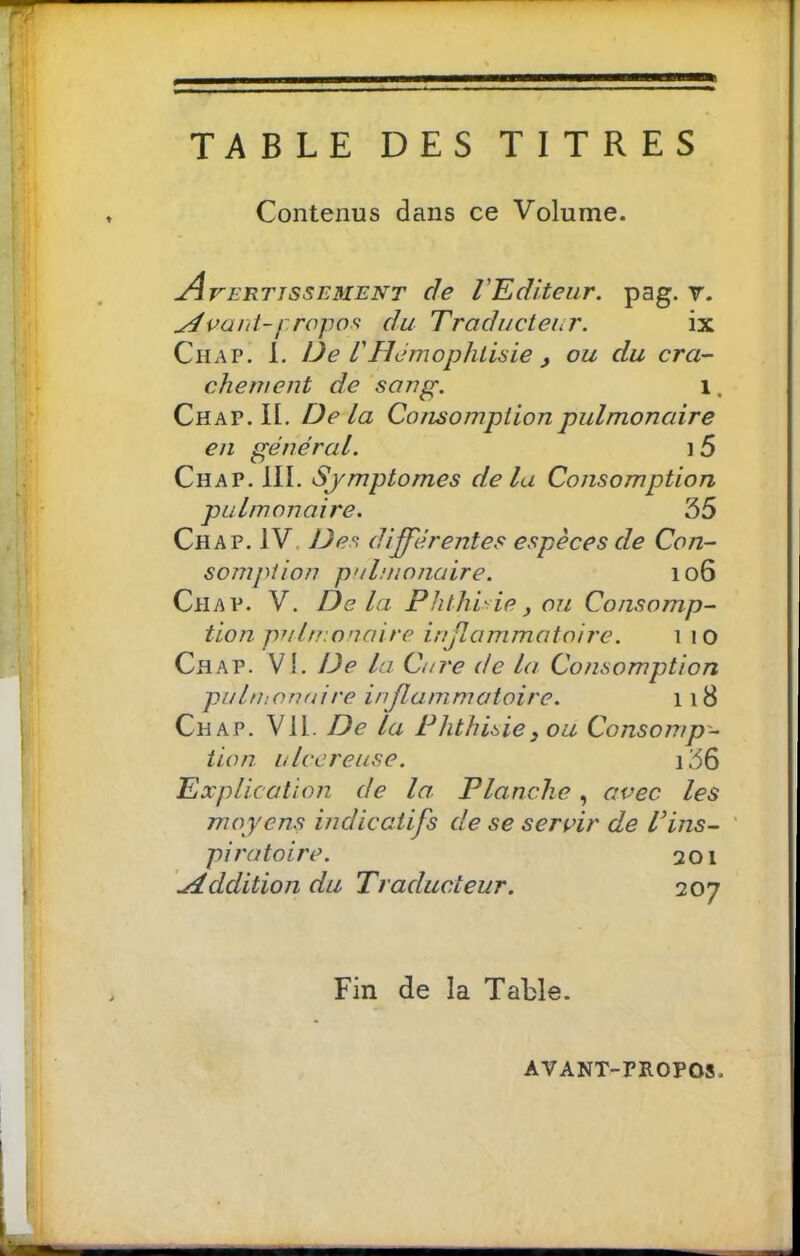 Contenus dans ce Volume. Avertissement de VEditeur. pag. v. repos du Traducteur. ix Chap. 1. De dHJmophtisie J ou du cra- chement de sang. i. Chap. II. Delà Consomption pulmonaire en général. i 5 Chap. 111. Sjmptomes de la Consomption pulmonaire. 35 Chap. IV. Des différentes espèces de Con- somption pulmonaire. io6 Chap. V. Delà Phthisie, ou Consomp- tion pulmonaire infLommatoire. i lO Chap. Vi. Ide la Cure de la Consomption pubhonuire inflammatoire. 118 Chap. Vil. De la Phthisie, ou Consomp- tion ulcereuse. i36 Explication de la. Planche, avec les moyens indicatifs de se servir de Vins- ' piratoire. 201 .Addition du Traducteur. 207 Fin de la Table. AVANT-mOPOS.