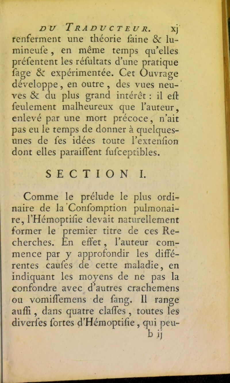 nu Traducteur. xj' renferment une théorie laine & lu- mineufe, en même temps qu’elles préfentent les réfultats d’une pratique fage expérimentée. Cet Ouvrage développe, en outre, des vues neu-’ ves & du plus grand intérêt : il ell feulement malheureux que l’auteur, enlevé par une mort précoce, n’ait pas eu le temps de donner à c|uelques- unes de fes idées toute l’extenhon dont elles parailTent fufceptibles. SECTION I. Comme le prélude le plus ordi- naire de la Confomption pulmonai- re, l’Hémoptilie devait naturellement former le premier titre de ces Re- cherches. En effet, l’auteur com- mence par y approfondir les diffé- rentes caufes de cette maladie, en indiquant les moyens de né pas la confondre avec d’autres crachemens ou vomiffemens de fang. Il range auffi , dans quatre claffes, toutes les diverfes fortes d’Hémoptifie, qui peu- b ij