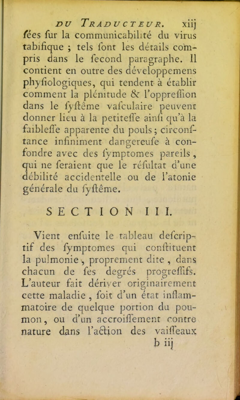 nu Traducteur, xiij fées fur la communicabilité du virus tabifique ; tels font les détails com- pris dans le fécond paragraphe. 11 contient en outre des développemens phyliologiques, qui tendent à établir comment la plénitude ^ Toppreffion dans le fyftême vafculaire peuvent donner lieu à la petiteffe ainfi qu’à la faiblefîe apparente du pouls ; circonf- tance infiniment dangereufe à con- fondre avec des fymptomes pareils , qui ne feraient que le réfultat d’une débilité accidentelle ou de l’atonie générale du fyftême. SECTION III. Vient^ enfuite le tableau defcrip-^ tif des fymptomes qui conftituent la pulmonie, proprement dite , dans chacun de fes degrés progrelTifs. L’auteur fait dériver originairement cette maladie , foit d’un état inflam- matoire de quelque portion du pou- mon, ou d’un accroiffement contre- nature dans l’acUon des vaifTeaux b iij