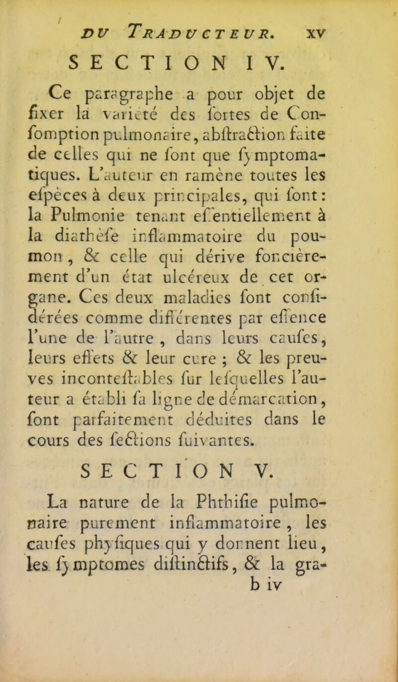 DV Traducteur, SECTION IV. Ce paragraphe a pour objet de fixer la vaiiLté des ibrtes de Con- fomption pulmonaire, abfIratHon faite de celles qui ne font que fymptoma- tiques. L’auteur en ramène toutes les efpèces à deux principales, qui font: la Pulmonie tenant ef entiellement à la diathèfe inflammatoire du pou- mon , & celle qui dérive foncière- ment d’un état ulcéreux de cet or- gane. Ces deux maladies font conh- dérées comme diflérentes par elTence l’une de l’autre, dans leurs caufes, leurs effets & leur cure ; & les preu- ves inconteffables fur lefquelles l’au- teur a établi fa ligne de démarcation, font parfaitement déduites dans le cours des feèlions fuivantes. SECTION V. La nature de la Phrbilie pulmo- naire purement inflammatoire, les caufes phyflques qui y donnent lieu, les f} mptomes diffinèlifs, & la gra- b iv