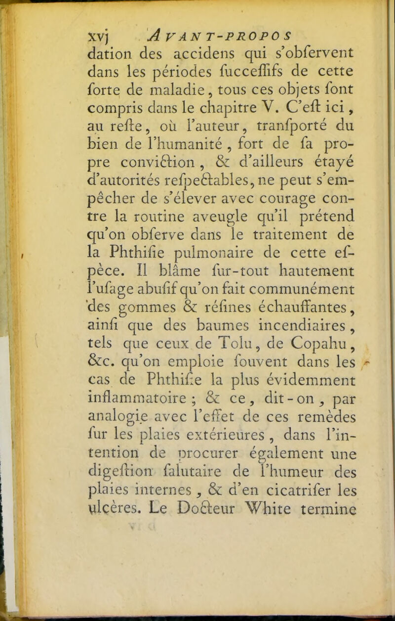 dation des accidens qui s’obfervent dans les périodes fucceffifs de cette forte de maladie, tous ces objets font compris dans le chapitre V. C’efl: ici, au relie, où l’auteur, tranfporté du bien de l’humanité , fort de fa pro- pre conviélion , & d’ailleurs étayé d’autorités refpeélables, ne peut s’em- pêcher de s’élever avec courage con- tre la routine aveugle qu’il prétend qu’on obferve dans le traitement de la Phthilîe pulmonaire de cette ef- pèce. Il blâme fur-tout hautement i’ufage abufif qu’on fait communément des gommes & réfmes échauffantes, ainli que des baumes incendiaires , tels que ceux de Tolu, de Copahu, &c. qu’on emploie fouvent dans les cas de Phthilie la plus évidemment inflammatoire; & ce, dit-on, par analogie avec l’effet de ces remèdes fur les plaies extérieures , dans l’in- tention de procurer également une digellion falutaire de l’humeur des plaies internes, & d’en cicatrifer les \ilcères. Le Doèleur White termine