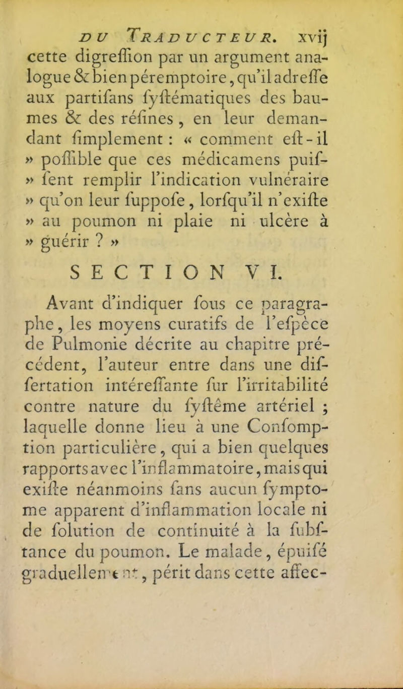 cette digreflion par un argument ana- logue & bien péremptoire, qu’il adrelTe aux partifans fyftématiques des bau- mes & des réfines , en leur deman- dant fimplement : « comment efi:-il » poflible que ces médicamens puif- » fient remplir l’indication vulnéraire » qu’on leur fiuppofie , lorfiqu’il n’exifte » au poumon ni plaie ni ulcère à » guérir ? » SECTION VL Avant d’indiquer fions ce paragra- phe , les moyens curatifs de l’efipèce de Pulmonie décrite au chapitre pré- cédent, l’auteur entre dans une difi- fiertation intéreffiante fur l’irritabilité contre nature du fiyftême artériel ; laquelle donne lieu à une Confiomp- tion particulière, qui a bien quelques rapports avec l’inflammatoire, mais qui exifle néanmoins fans aucun fiympto- me apparent d’inflammation locale ni de fiolution de continuité à la fiubfi- tance du poumon. Le malade, épuifié graduelleivtnt, périt dans cette affec-