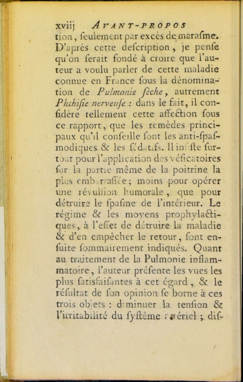 tioa, feulement par excès de marafme. D’après cette defcription , je penfe qu’on ferait fondé à croire que l’au- teur a voulu parler de cette maladie connue en France fous la dénomina- tion de Pulmonle fèche, autrement Phthijie nerveuje : dans le fait, il con- fidère tellement cette afteèlion fous ce rapport, que les remèdes princi- paux qu’il confeille font les anti-fpaf- modiques & les f!d»tifs. Him: lie fur- tout pour l’application des véfcatoires fur la partie même de la poitrine la plus emb rrafi'ée; moins pour opérer une lévuliion humorale, que pour détruire' le fpafme de l’intérieur. Le régime & les moyens prophylaèH- ques, à l’efiet de détruire la maladie & d’en empêcher le retour, font en- fuite fommairement indiqués. Quant au mdtement de la Pulmonie inflam- matoire, l’auteur préfente les vues les plus fatisFaifantes à cet egard ,, & le réfultat de fon opinion fe borne à ces trois objets : diminuer la tenfion & l’irritabilité du fyftême nvériel ; dif-