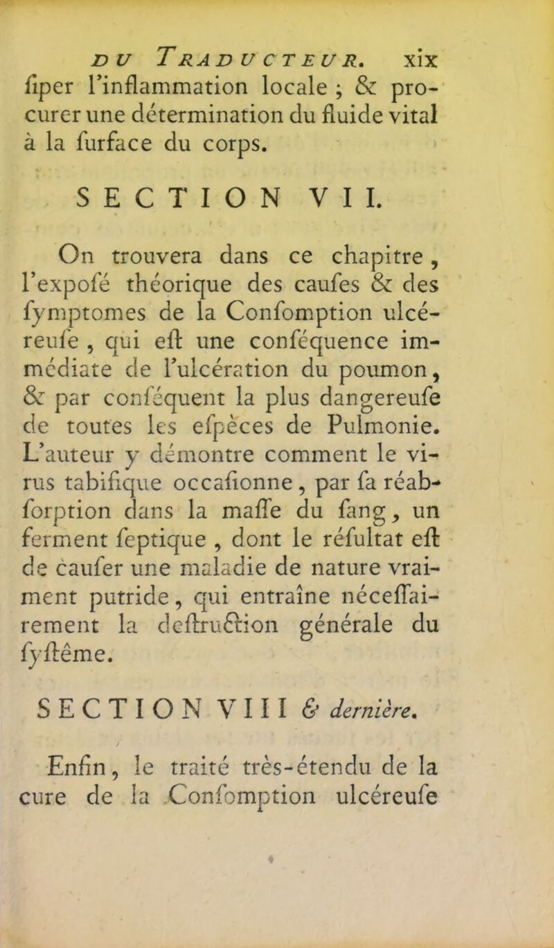 DU T RAD U CT EU R, XÎX fiper rinflammation locale ; & pro- curer une détermination du fluide vital à la furface du corps. SECTION VIL On trouvera dans ce chapitre, l’expofé théorique des caufes & des fymptomes de la Confomption ulcé- reufe , qui efl une conféquence im- médiate de Tulcération du poumon, &: par conlequent la plus dangereufe de toutes les efpeces de Pulmonie. L’auteur y démontre comment le vi- rus tabifique occafionne, par fa réab- forption dans la maffe du lang, un ferment feptique , dont le réfultat efl de caufer une maladie de nature vrai- ment putride, qui entraîne nécefTai- rement la dcflruétion générale du fyflême. SECTION VIII & dernière, > Enfin, le traité très-étendu de la cure de la Confomption ulcéreufe