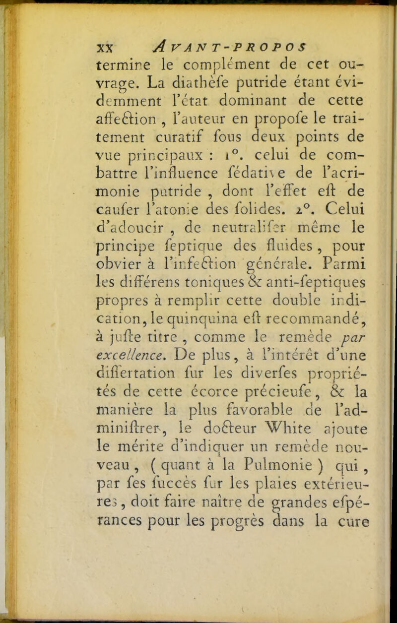 termine le complément de cet ou- vrage. La diathèfe putride étant évi- demment l’état dominant de cette affeéiion , l’auteur en propofe le trai- tement curatif fous deux points de vue principaux : i°. celui de com- battre l’influence fédati\e de l’acri- monie putride , dont l’elTet efl: de caufer l’atonie des folides. 2.®. Celui d’adoucir , de neutralifer meme le principe feptique des fluides , pour obvier à l’infeéfion générale. Parmi les différens toniques & anti-feptiques propres à remplir cette double indi- cation, le quinquina efl: recommandé, à juflre titre , comme le remède par excellence. De plus, à l’intérêt d’une dificitation fur les diverfes proprié- tés de cette écorce précieufe, & la manière la plus favorable de l’ad- miniflren, le doêfeur White ajoute le mérite d’indiquer un remède nou- veau , ( quant à la Pulmonie ) qui, par fes fuccès fur les plaies extérieu- res , doit faire naître de grandes efpé- rances pour les progrès dans la cure
