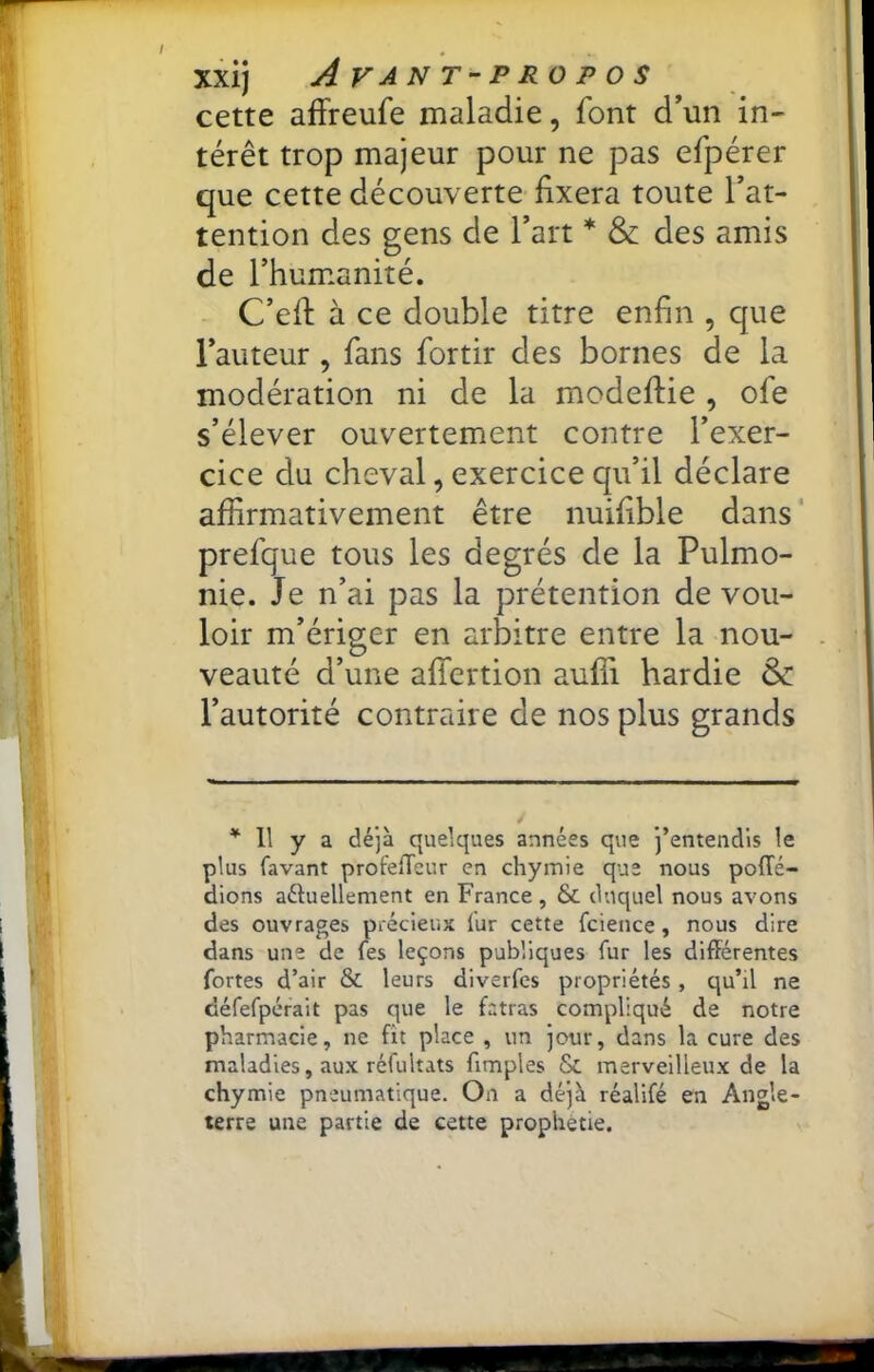 cette affreufe maladie, font d’un in- térêt trop majeur pour ne pas efpérer que cette découverte fixera toute Tat- tention des gens de l’art * & des amis de l’humanité. - C’efi: à ce double titre enfin , que l’auteur , fans fortir des bornes de la modération ni de la modeftie , ofe s’élever ouvertement contre l’exer- cice du cheval, exercice qu’il déclare affirmativement être nuifible dans ' prefque tous les degrés de la Pulmo- nie. Je n’ai pas la prétention de vou- loir m’ériger en arbitre entre la nou- veauté d’une affertion aufîi hardie & l’autorité contraire de nos plus grands Il y a déjà quelques années que j’entendis le plus favant profeffeur en chymie que nous pofTé- dions aétuellement en France , & duquel nous avons des ouvrages précieux lur cette fcience, nous dire dans une de fes leçons publiques fiir les différentes fortes d’air & leurs diverfcs propriétés, qu’il ne défefpérait pas que le fatras compliqué de notre pharmacie, ne fît place , un jour, dans la cure des maladies, aux réfultats fimples & merveilleux de la chymie pneumatique. On a déjà réalifé en Angle- terre une partie de cette prophétie.