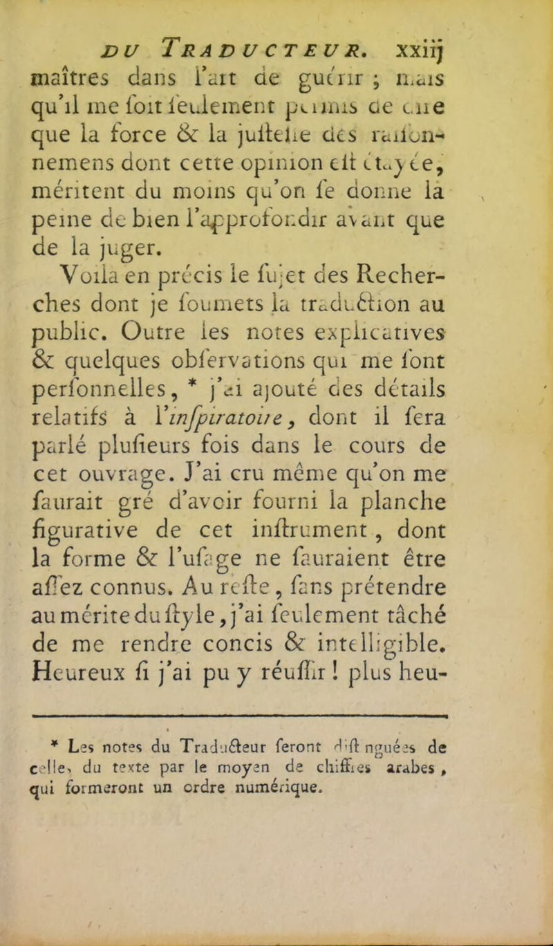 maîtres clans Tait de gutnr ; n^ais qu’il me l'oit feuiement peiims ûe une que la force & la juilehe des railon- nemens dont cette opinion clt ée, méritent du moins qu’on fe donne la peine de bien l’approtoiidir avant que de la juger. Voila en précis le fujet des Recher- ches dont je foumets la traduélion au public. Outre les notes explicatives & quelques obfervations qui me font perfonnelles, * j’cii ajouté des détails relatifs à Vinfpirato'ue, dont il fera parlé plufieurs fois dans le cours de cet ouvrage. J’ai cru même qu’on me faurait gré d’avoir fourni la planche figurative de cet inffrument, dont la forme & l’ufage ne fauraient être afi'ez connus. Au refte , fans prétendre au mérite du fty le, j’ai feulement tâché de me rendre concis & intelligible. Heureux fi j’ai pu y réufîir ! plus heu- * Les notes du Tradii£teur feront dift ngiiées de ce!le^ du texte par le moyen de chilFies arabes , qui formeront un ordre numérique.
