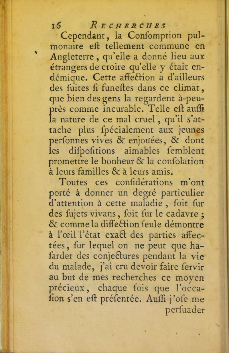 ' Cependant, la Confomption pul- monaire efl: tellement commune en Angleterre, qu’elle a donné lieu aux étrangers de croire qu’elle y était en- démique. Cette affeétion a d’ailleurs des fuites fi funeftes dans ce climat, que bien des gens la regardent à-peu- près comme incurable. Telle efi: aufli la nature de ce mal cruel, qu’il s’at- tache plus fpécialement aux jeunes perfonnes vives & enjouées, & dont les difpofitions aimables femblent promettre le bonheur & la confolation à leurs familles & à leurs amis. Toutes ces confidérations m’ont porté à donner un degré particulier d’attention à cette maladie , foit fur des fujets vivans, foit fur le cadavre ; & comme la diffeéHon feule démontre à l’œii rétat exaél des parties affec- tées, fur lequel on ne peut que ha- farder des conjeélures pendant la vie du malade, j’ai cru devoir faire fervir au but de mes recherches ce moyen précieux, chaque fois que l’occa- fion s’en efi: préfentée. Aufii j’ofe me perfuader