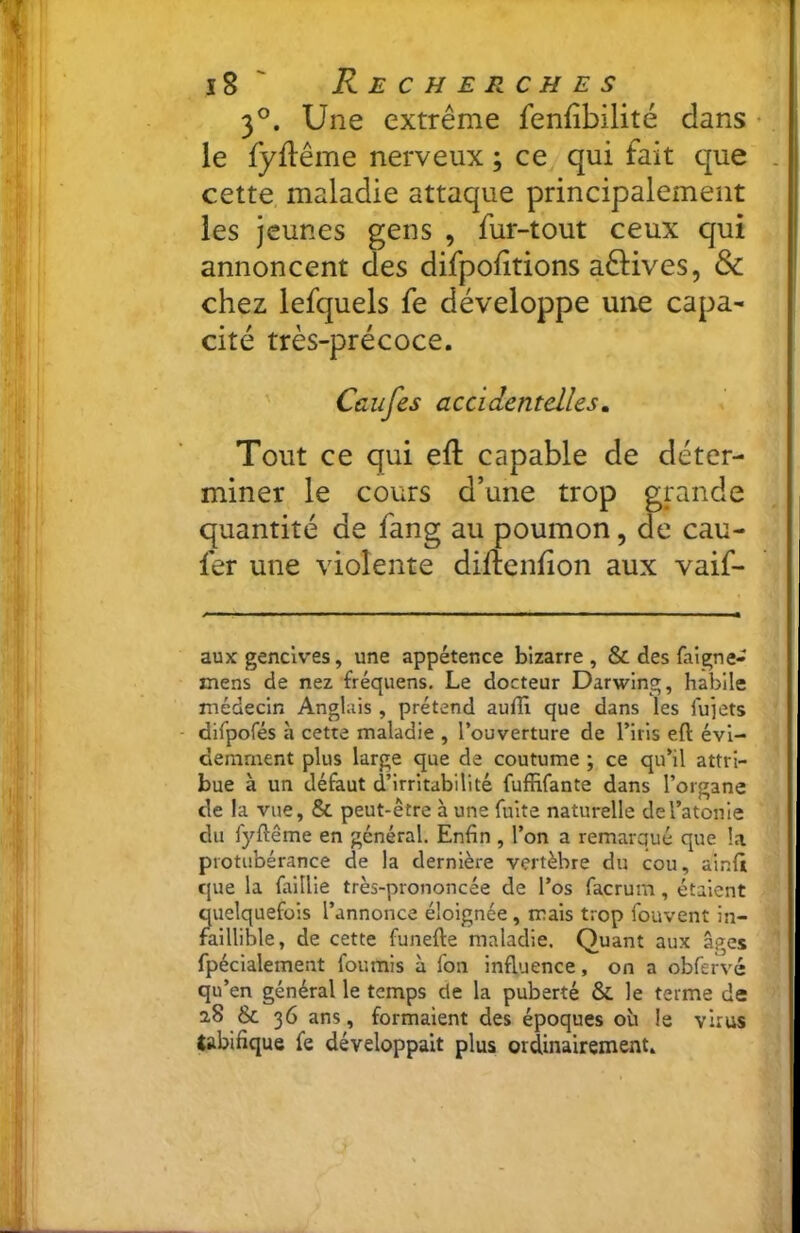 3®. Une extrême fenfîbilité dans • le fyflême nerveux ; ce qui fait que . cette, maladie attaque principalement les jeunes gens , fur-tout ceux qui annoncent des difpoiitions aêHves, & chez lefquels fe développe une capa- cité très-précoce. Ccufes accidentelles. Tout ce qui eft capable de déter- miner le cours d’une trop grande quantité de fang au poumon, de cau- fer une violente diftenhon aux vaif- aux gencives, une appétence bizarre, & des faigne- mens de nez fréquens. Le docteur Darwing, habile médecin Anglais, prétend auffi que dans les fujets difporés à cette maladie , l’ouverture de l’iris eft évi- demment plus large que de coutume ; ce qu’il attri- bue à un défaut d’irritabilité fuffifante dans l’organe de la vue, & peut-être à une fuite naturelle de l’atonie du fyftême en général. Enfin , l’on a remarqué que la protubérance de la dernière vertèbre du cou, ainfii que la faillie très-prononcée de l’os facrum, étalent quelquefois l’annonce éloignée , mais trop fouvent in- faillible, de cette funefte maladie. Quant aux âges fpéclalement fournis à fon influence, on a obfervé qu’en général le temps de la puberté & le terme de aS & 36 ans, formaient des époques oh le virus tabifique fe développait plus ordinairement.