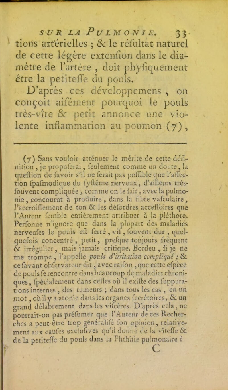 tions art'érielles ; & le réfultat naturel de cette légère extenfion dans le dia- mètre de l’artère , doit phyliquement être la petiteffe du pouls. D’après ces développemens , on conçoit aifément pourquoi le pouls très-vite & petit annonce une vio- lente inflammation au poumon (7) , (7) Sans vouloir atténuer le mérite ce cette défi- nition , je propcfcrai, feulement comme un doute, la queftion de favoir s'il ne ferait pas pofTible que l’affec- tion fpafmodique du fyffême nerveux, d’ailleurs très- fouvent compliquée, comme on le fait, avec la pulmo- nie, concourut à produire , dans la fibre vafculaire, J’accroiffement de ton & les défordres acceffoires que l’Auteur femble entièrement attribuer à la pléthore. Perfonne n’ignore que dans la plupart des maladies nerveufes le pouls eft ferré , vif, fouvent dur , quel- quefois concentré, petit, prefque toujours fréquent & irrégulier, mais jamais critique. Bordeu , fi je ne me trompe, l’appelle pouls d’irritation compliqué ; tiiL cefavant obfervateur dit, avec raifon ,que cette efpcce de pouls fe rencontre dans beaucoup de maladies chroni- ques, fpécialement dans celles où il exiffe des fuppura- tions internes , des tumeurs ; dans tous les cas , en un mot, où il y a atonie dans les organes fecrétoires, & un grand délabrement dans les vifccres. D’après cela, ne pourrait-on pas préfumer que l’Auteur de ces Recher- ches a peut-être trop généralifé fon opinion, relative- ment aux caufes exciufives cu’ii donne de la vîteffe & de la petiteflê du pouls dans la Phthiue pulmonaire ? f c